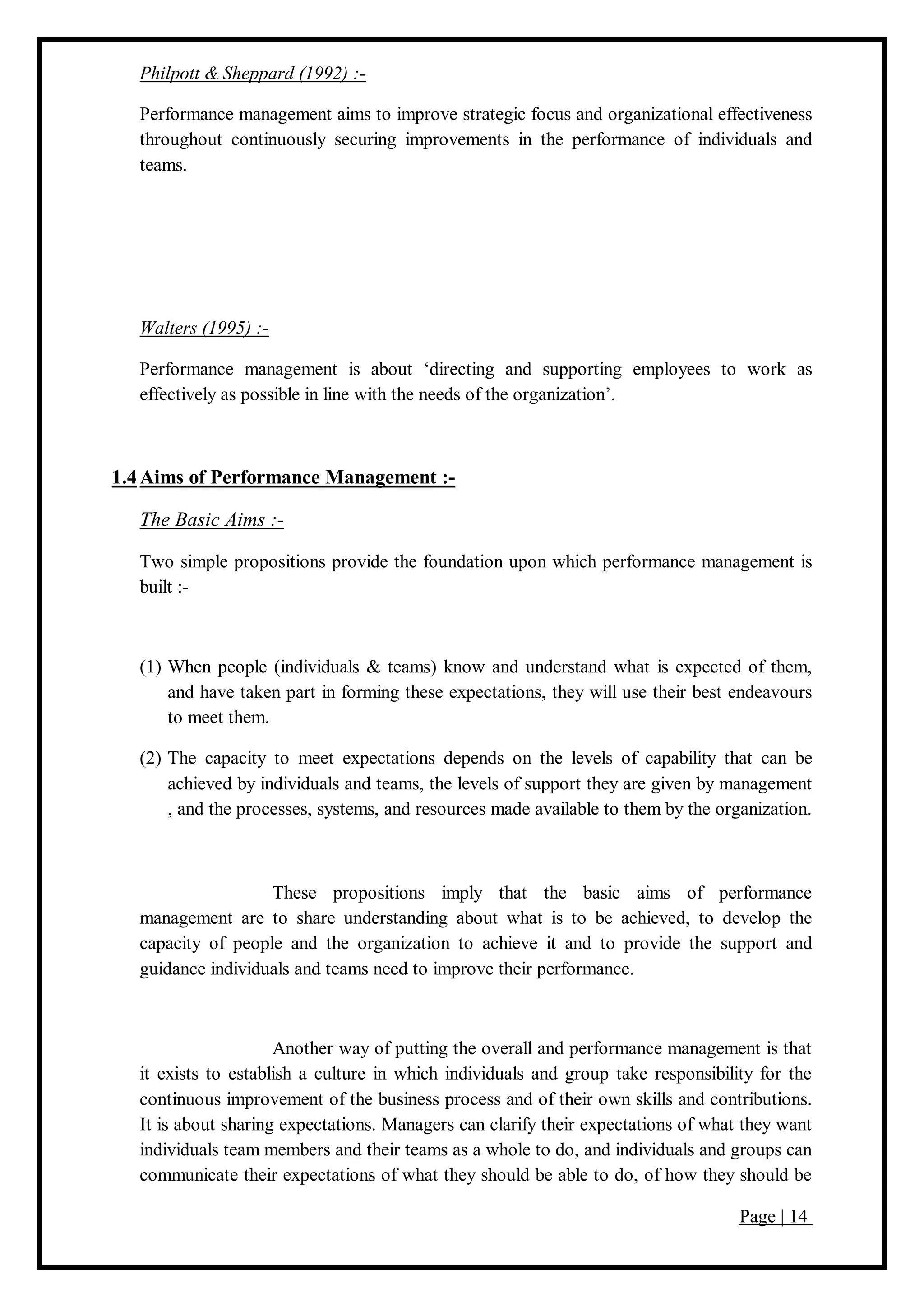 Page | 14
Philpott & Sheppard (1992) :-
Performance management aims to improve strategic focus and organizational effectiveness
throughout continuously securing improvements in the performance of individuals and
teams.
Walters (1995) :-
Performance management is about ‘directing and supporting employees to work as
effectively as possible in line with the needs of the organization’.
1.4Aims of Performance Management :-
The Basic Aims :-
Two simple propositions provide the foundation upon which performance management is
built :-
(1) When people (individuals & teams) know and understand what is expected of them,
and have taken part in forming these expectations, they will use their best endeavours
to meet them.
(2) The capacity to meet expectations depends on the levels of capability that can be
achieved by individuals and teams, the levels of support they are given by management
, and the processes, systems, and resources made available to them by the organization.
These propositions imply that the basic aims of performance
management are to share understanding about what is to be achieved, to develop the
capacity of people and the organization to achieve it and to provide the support and
guidance individuals and teams need to improve their performance.
Another way of putting the overall and performance management is that
it exists to establish a culture in which individuals and group take responsibility for the
continuous improvement of the business process and of their own skills and contributions.
It is about sharing expectations. Managers can clarify their expectations of what they want
individuals team members and their teams as a whole to do, and individuals and groups can
communicate their expectations of what they should be able to do, of how they should be
 