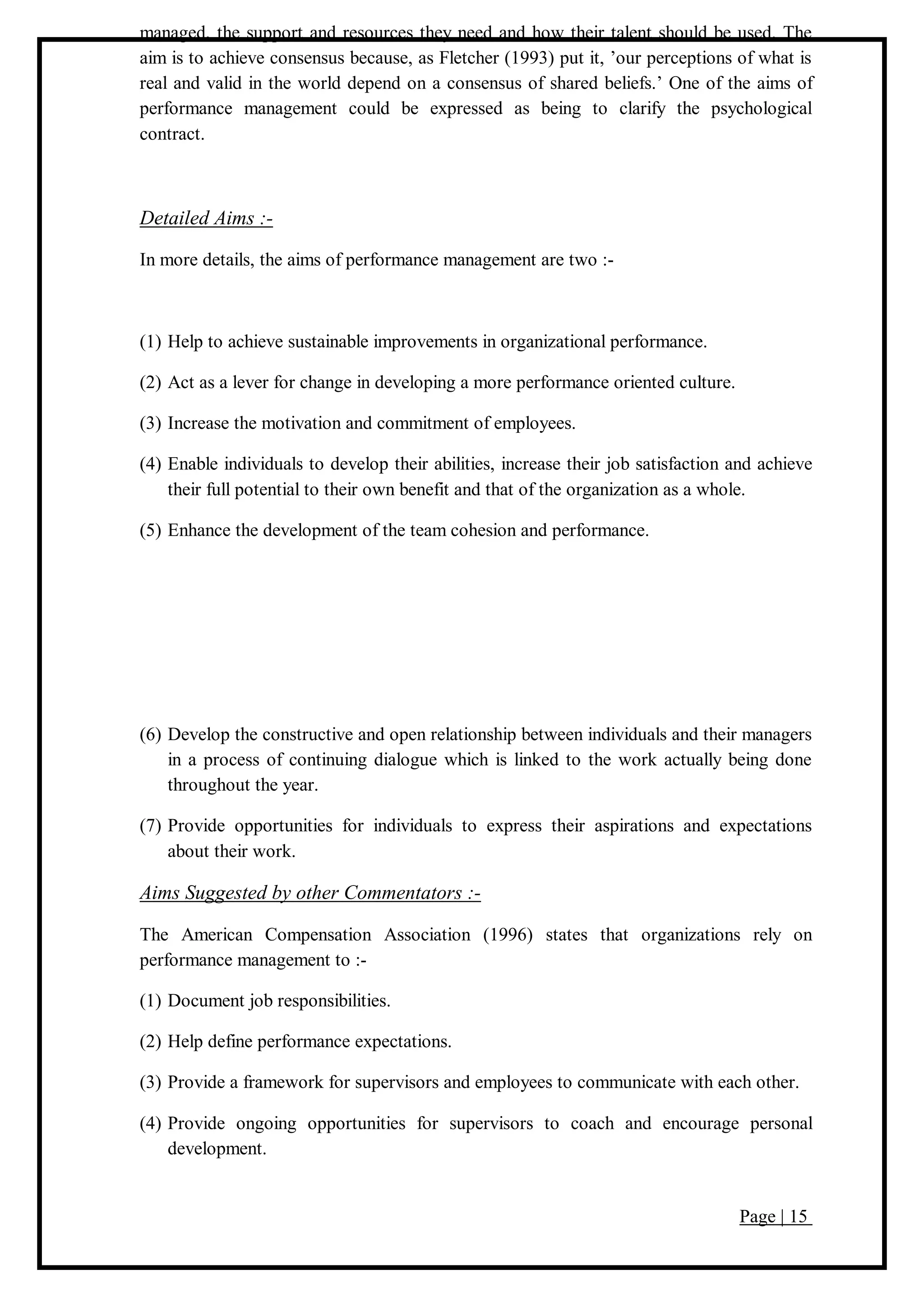 Page | 15
managed, the support and resources they need and how their talent should be used. The
aim is to achieve consensus because, as Fletcher (1993) put it, ’our perceptions of what is
real and valid in the world depend on a consensus of shared beliefs.’ One of the aims of
performance management could be expressed as being to clarify the psychological
contract.
Detailed Aims :-
In more details, the aims of performance management are two :-
(1) Help to achieve sustainable improvements in organizational performance.
(2) Act as a lever for change in developing a more performance oriented culture.
(3) Increase the motivation and commitment of employees.
(4) Enable individuals to develop their abilities, increase their job satisfaction and achieve
their full potential to their own benefit and that of the organization as a whole.
(5) Enhance the development of the team cohesion and performance.
(6) Develop the constructive and open relationship between individuals and their managers
in a process of continuing dialogue which is linked to the work actually being done
throughout the year.
(7) Provide opportunities for individuals to express their aspirations and expectations
about their work.
Aims Suggested by other Commentators :-
The American Compensation Association (1996) states that organizations rely on
performance management to :-
(1) Document job responsibilities.
(2) Help define performance expectations.
(3) Provide a framework for supervisors and employees to communicate with each other.
(4) Provide ongoing opportunities for supervisors to coach and encourage personal
development.
 