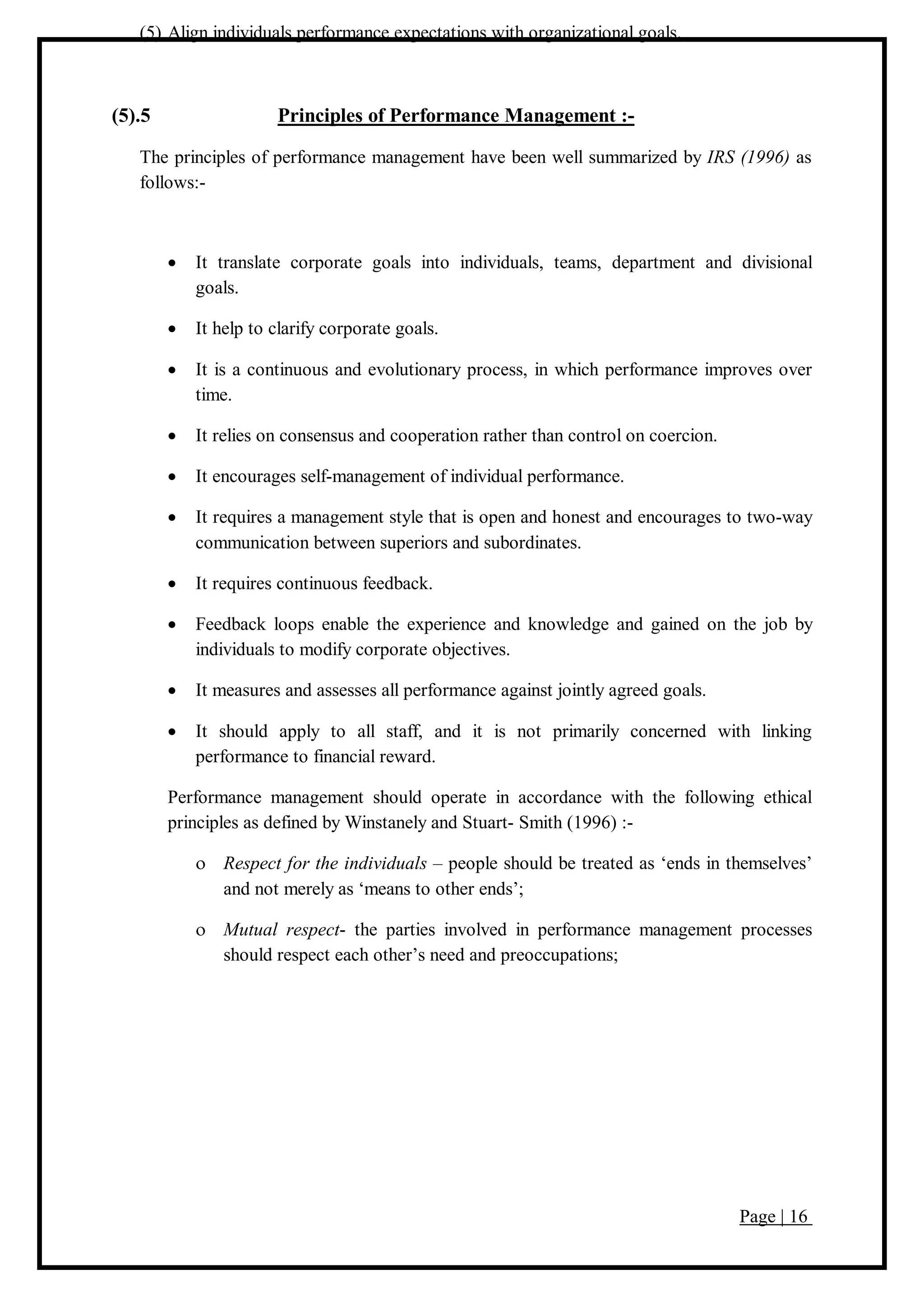 Page | 16
(5) Align individuals performance expectations with organizational goals.
(5).5 Principles of Performance Management :-
The principles of performance management have been well summarized by IRS (1996) as
follows:-
 It translate corporate goals into individuals, teams, department and divisional
goals.
 It help to clarify corporate goals.
 It is a continuous and evolutionary process, in which performance improves over
time.
 It relies on consensus and cooperation rather than control on coercion.
 It encourages self-management of individual performance.
 It requires a management style that is open and honest and encourages to two-way
communication between superiors and subordinates.
 It requires continuous feedback.
 Feedback loops enable the experience and knowledge and gained on the job by
individuals to modify corporate objectives.
 It measures and assesses all performance against jointly agreed goals.
 It should apply to all staff, and it is not primarily concerned with linking
performance to financial reward.
Performance management should operate in accordance with the following ethical
principles as defined by Winstanely and Stuart- Smith (1996) :-
 Respect for the individuals – people should be treated as ‘ends in themselves’
and not merely as ‘means to other ends’;
 Mutual respect- the parties involved in performance management processes
should respect each other’s need and preoccupations;
 