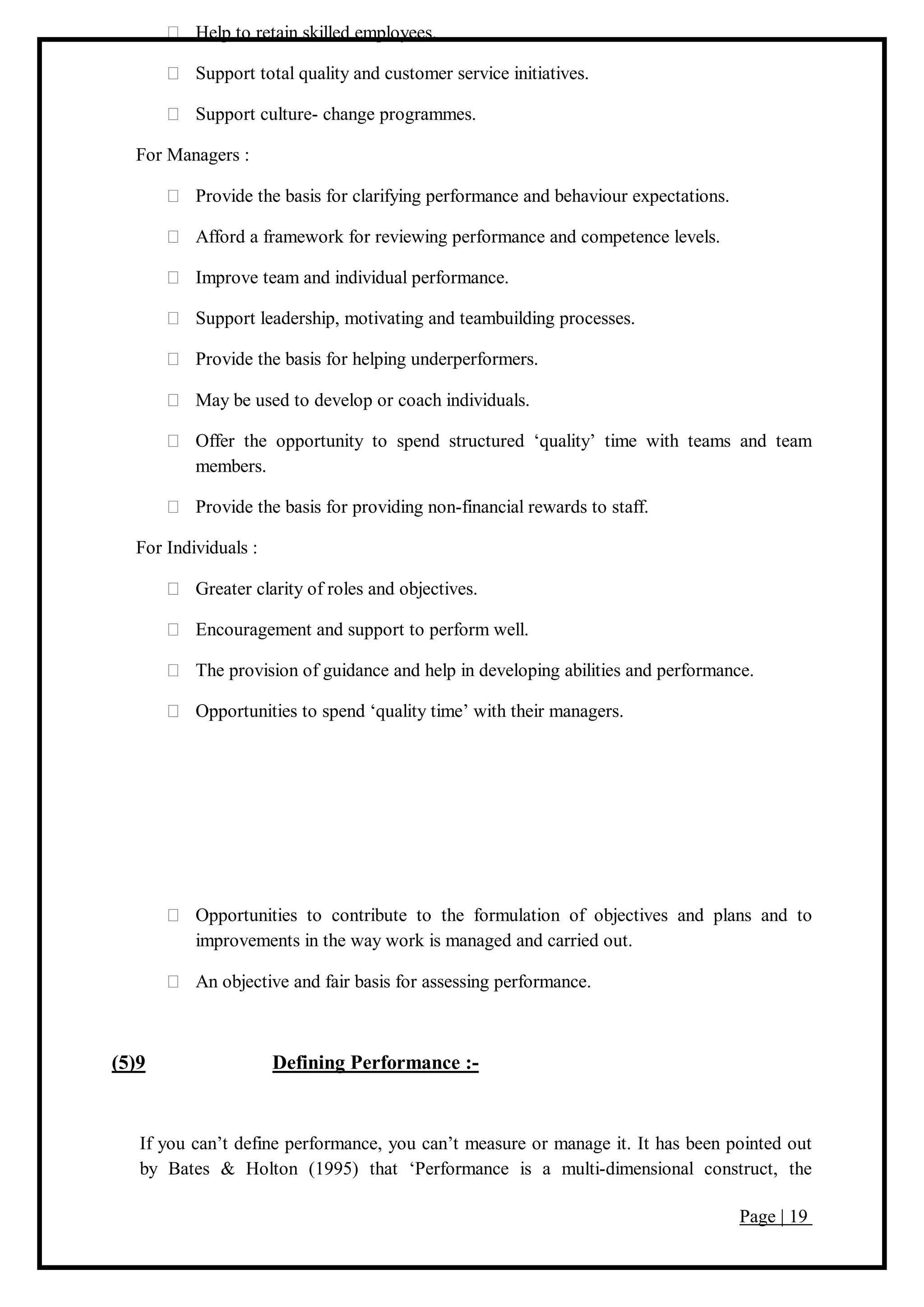 Page | 19
Help to retain skilled employees.
Support total quality and customer service initiatives.
Support culture- change programmes.
For Managers :
Provide the basis for clarifying performance and behaviour expectations.
Afford a framework for reviewing performance and competence levels.
Improve team and individual performance.
Support leadership, motivating and teambuilding processes.
Provide the basis for helping underperformers.
May be used to develop or coach individuals.
Offer the opportunity to spend structured ‘quality’ time with teams and team
members.
Provide the basis for providing non-financial rewards to staff.
For Individuals :
Greater clarity of roles and objectives.
Encouragement and support to perform well.
The provision of guidance and help in developing abilities and performance.
Opportunities to spend ‘quality time’ with their managers.
Opportunities to contribute to the formulation of objectives and plans and to
improvements in the way work is managed and carried out.
An objective and fair basis for assessing performance.
(5)9 Defining Performance :-
If you can’t define performance, you can’t measure or manage it. It has been pointed out
by Bates & Holton (1995) that ‘Performance is a multi-dimensional construct, the
 