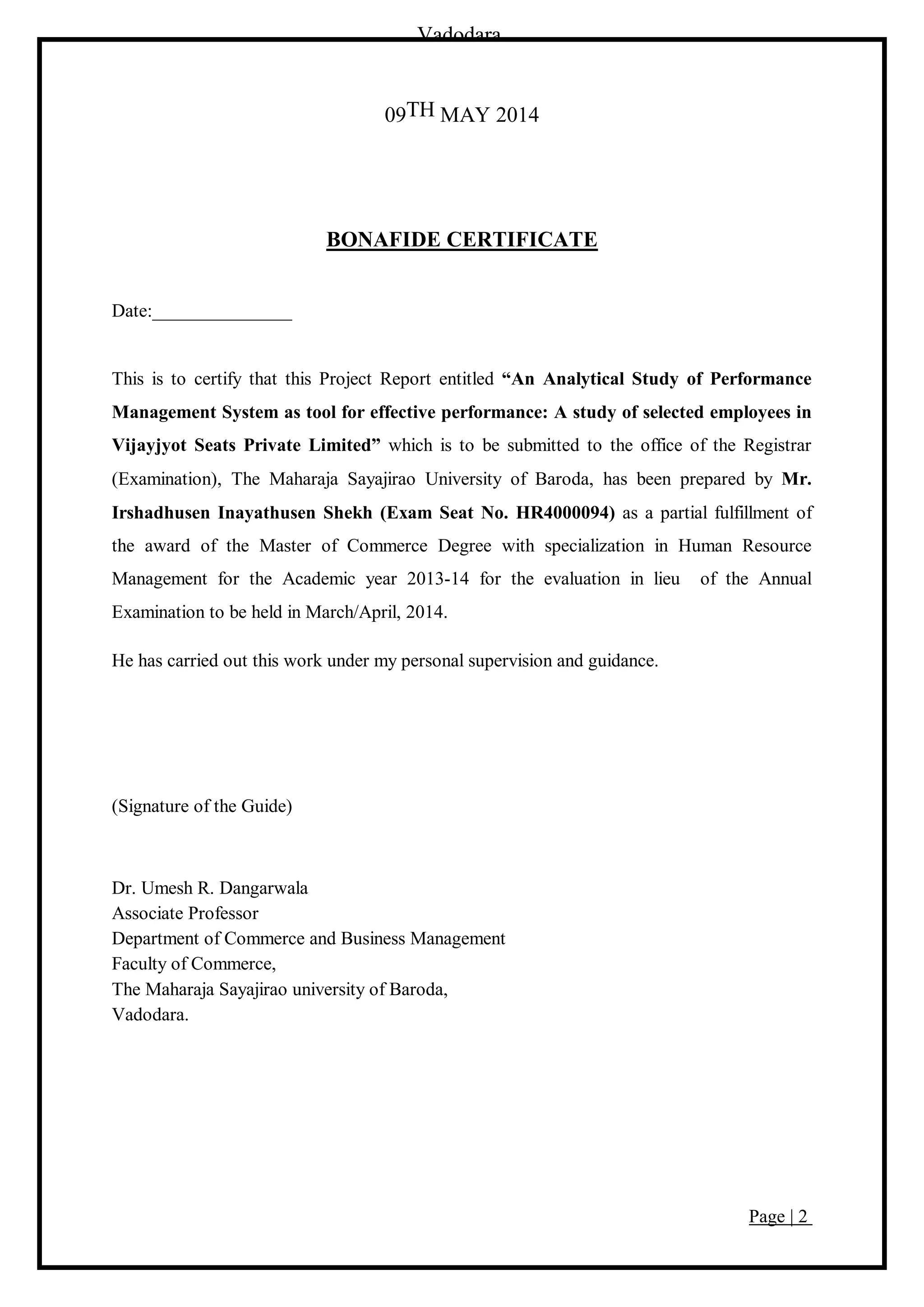 Page | 2
Vadodara
09TH MAY 2014
BONAFIDE CERTIFICATE
Date:_______________
This is to certify that this Project Report entitled “An Analytical Study of Performance
Management System as tool for effective performance: A study of selected employees in
Vijayjyot Seats Private Limited” which is to be submitted to the office of the Registrar
(Examination), The Maharaja Sayajirao University of Baroda, has been prepared by Mr.
Irshadhusen Inayathusen Shekh (Exam Seat No. HR4000094) as a partial fulfillment of
the award of the Master of Commerce Degree with specialization in Human Resource
Management for the Academic year 2013-14 for the evaluation in lieu of the Annual
Examination to be held in March/April, 2014.
He has carried out this work under my personal supervision and guidance.
(Signature of the Guide)
Dr. Umesh R. Dangarwala
Associate Professor
Department of Commerce and Business Management
Faculty of Commerce,
The Maharaja Sayajirao university of Baroda,
Vadodara.
 