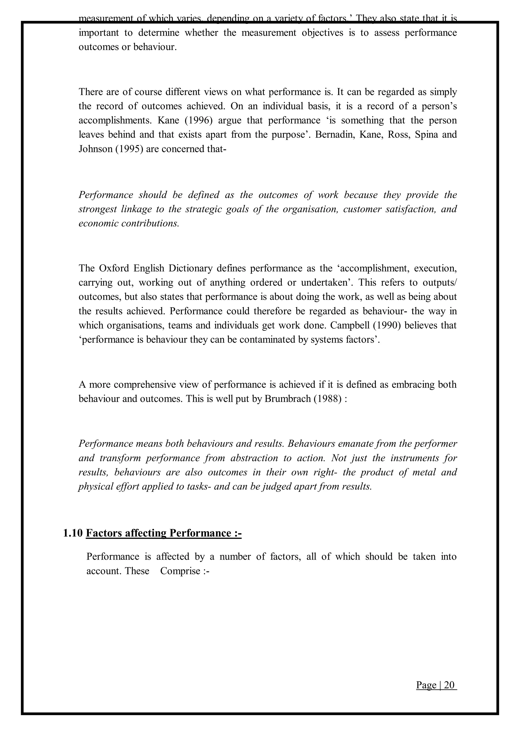 Page | 20
measurement of which varies, depending on a variety of factors.’ They also state that it is
important to determine whether the measurement objectives is to assess performance
outcomes or behaviour.
There are of course different views on what performance is. It can be regarded as simply
the record of outcomes achieved. On an individual basis, it is a record of a person’s
accomplishments. Kane (1996) argue that performance ‘is something that the person
leaves behind and that exists apart from the purpose’. Bernadin, Kane, Ross, Spina and
Johnson (1995) are concerned that-
Performance should be defined as the outcomes of work because they provide the
strongest linkage to the strategic goals of the organisation, customer satisfaction, and
economic contributions.
The Oxford English Dictionary defines performance as the ‘accomplishment, execution,
carrying out, working out of anything ordered or undertaken’. This refers to outputs/
outcomes, but also states that performance is about doing the work, as well as being about
the results achieved. Performance could therefore be regarded as behaviour- the way in
which organisations, teams and individuals get work done. Campbell (1990) believes that
‘performance is behaviour they can be contaminated by systems factors’.
A more comprehensive view of performance is achieved if it is defined as embracing both
behaviour and outcomes. This is well put by Brumbrach (1988) :
Performance means both behaviours and results. Behaviours emanate from the performer
and transform performance from abstraction to action. Not just the instruments for
results, behaviours are also outcomes in their own right- the product of metal and
physical effort applied to tasks- and can be judged apart from results.
1.10 Factors affecting Performance :-
Performance is affected by a number of factors, all of which should be taken into
account. These Comprise :-
 