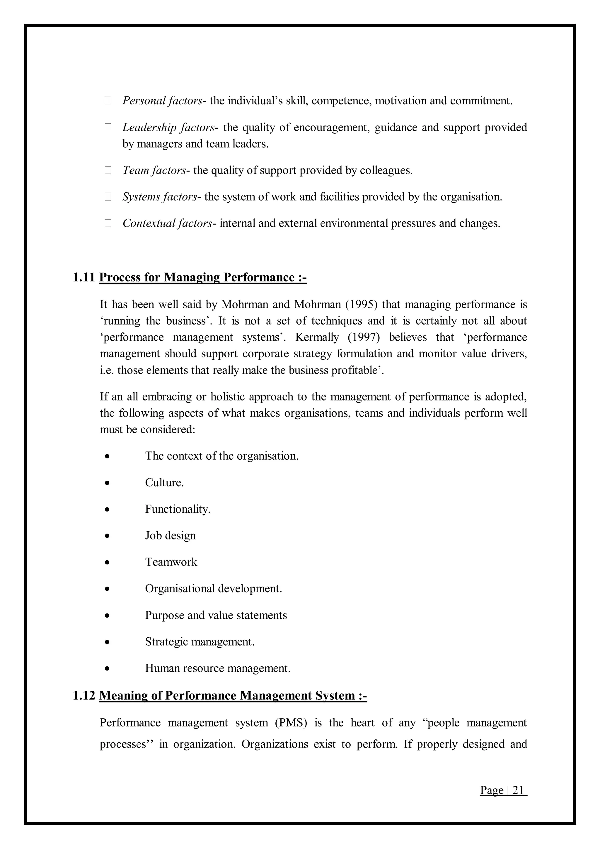 Page | 21
Personal factors- the individual’s skill, competence, motivation and commitment.
Leadership factors- the quality of encouragement, guidance and support provided
by managers and team leaders.
Team factors- the quality of support provided by colleagues.
Systems factors- the system of work and facilities provided by the organisation.
Contextual factors- internal and external environmental pressures and changes.
1.11 Process for Managing Performance :-
It has been well said by Mohrman and Mohrman (1995) that managing performance is
‘running the business’. It is not a set of techniques and it is certainly not all about
‘performance management systems’. Kermally (1997) believes that ‘performance
management should support corporate strategy formulation and monitor value drivers,
i.e. those elements that really make the business profitable’.
If an all embracing or holistic approach to the management of performance is adopted,
the following aspects of what makes organisations, teams and individuals perform well
must be considered:
 The context of the organisation.
 Culture.
 Functionality.
 Job design
 Teamwork
 Organisational development.
 Purpose and value statements
 Strategic management.
 Human resource management.
1.12 Meaning of Performance Management System :-
Performance management system (PMS) is the heart of any “people management
processes’’ in organization. Organizations exist to perform. If properly designed and
 