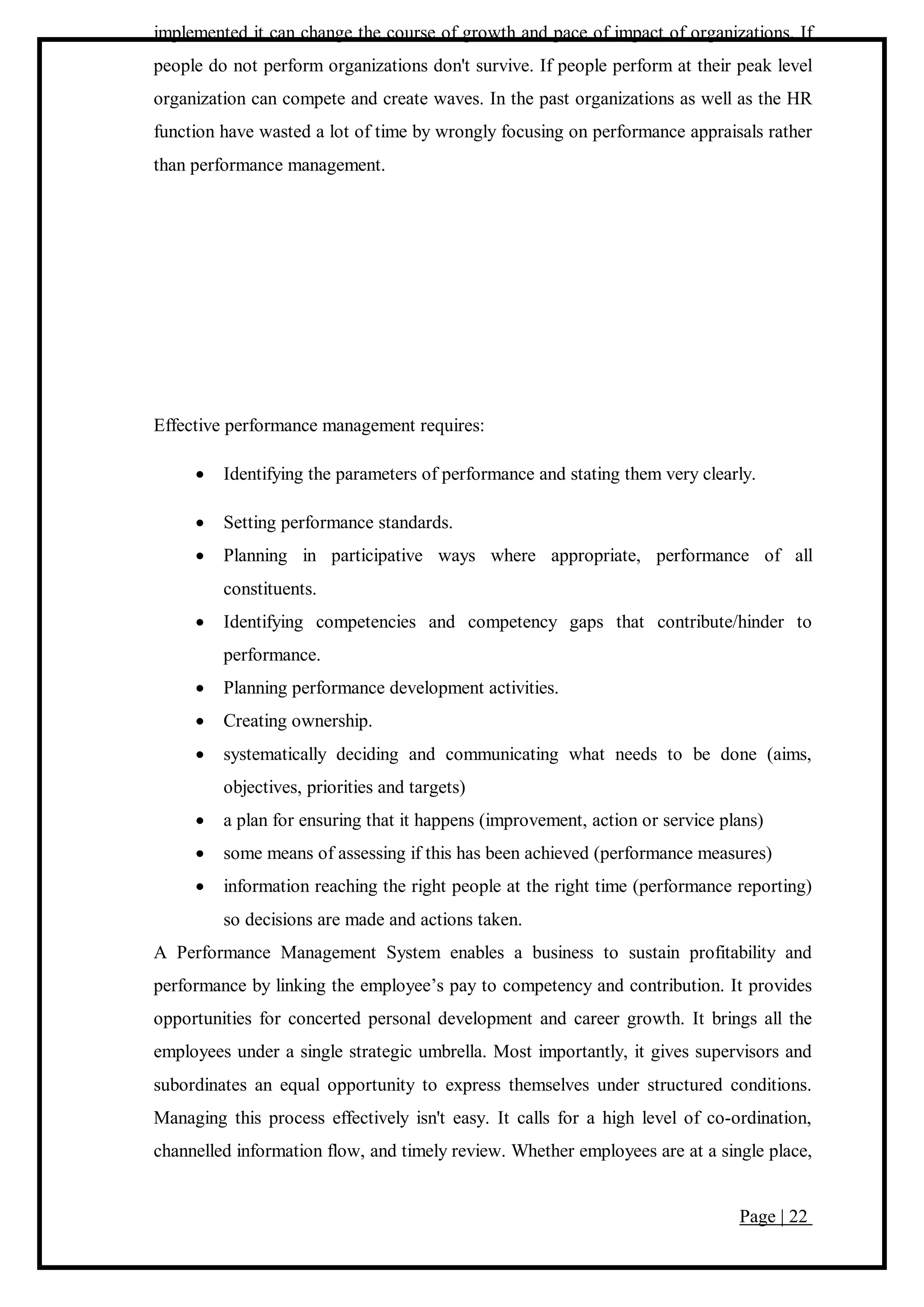 Page | 22
implemented it can change the course of growth and pace of impact of organizations. If
people do not perform organizations don't survive. If people perform at their peak level
organization can compete and create waves. In the past organizations as well as the HR
function have wasted a lot of time by wrongly focusing on performance appraisals rather
than performance management.
Effective performance management requires:
 Identifying the parameters of performance and stating them very clearly.
 Setting performance standards.
 Planning in participative ways where appropriate, performance of all
constituents.
 Identifying competencies and competency gaps that contribute/hinder to
performance.
 Planning performance development activities.
 Creating ownership.
 systematically deciding and communicating what needs to be done (aims,
objectives, priorities and targets)
 a plan for ensuring that it happens (improvement, action or service plans)
 some means of assessing if this has been achieved (performance measures)
 information reaching the right people at the right time (performance reporting)
so decisions are made and actions taken.
A Performance Management System enables a business to sustain profitability and
performance by linking the employee’s pay to competency and contribution. It provides
opportunities for concerted personal development and career growth. It brings all the
employees under a single strategic umbrella. Most importantly, it gives supervisors and
subordinates an equal opportunity to express themselves under structured conditions.
Managing this process effectively isn't easy. It calls for a high level of co-ordination,
channelled information flow, and timely review. Whether employees are at a single place,
 