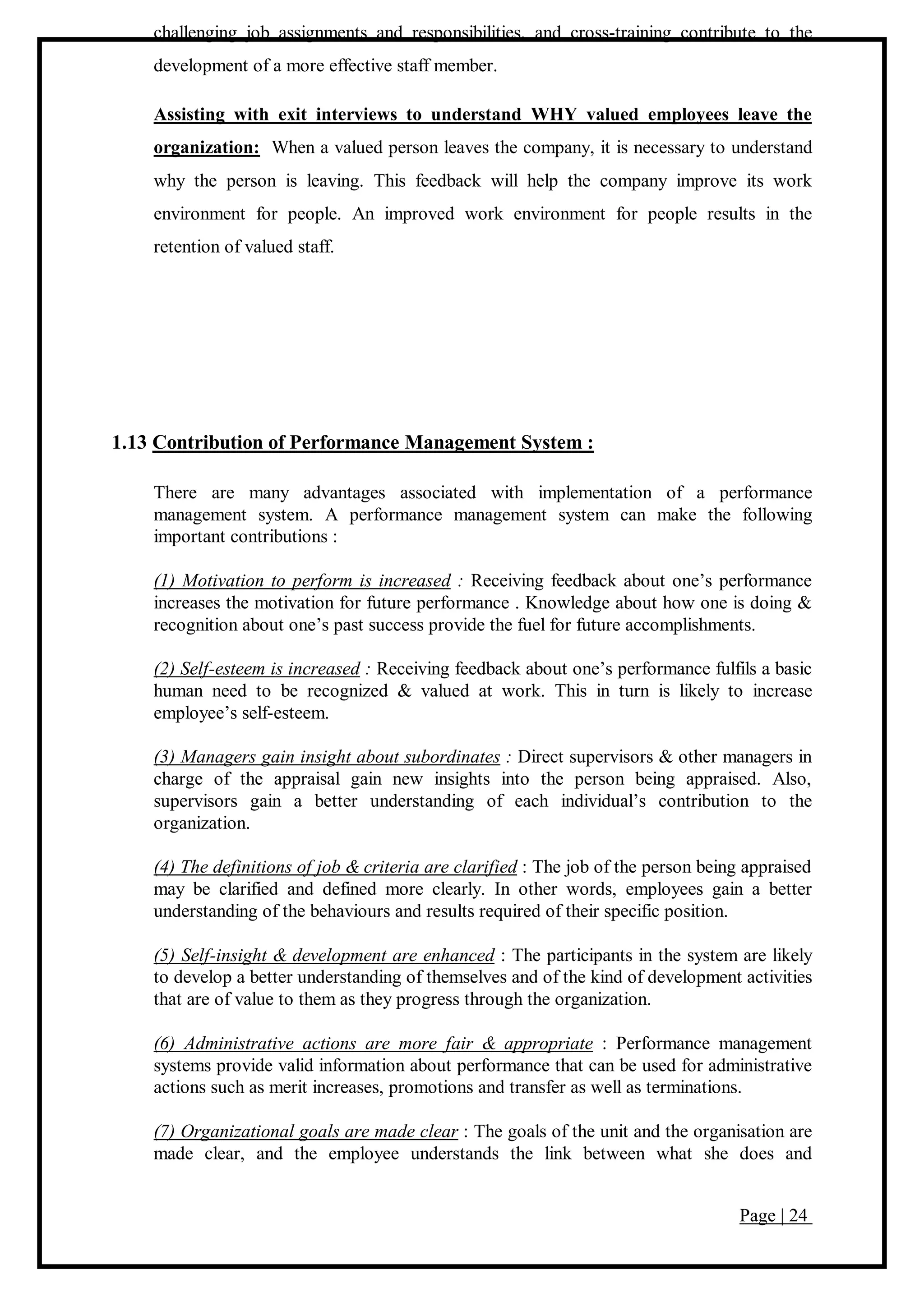 Page | 24
challenging job assignments and responsibilities, and cross-training contribute to the
development of a more effective staff member.
Assisting with exit interviews to understand WHY valued employees leave the
organization: When a valued person leaves the company, it is necessary to understand
why the person is leaving. This feedback will help the company improve its work
environment for people. An improved work environment for people results in the
retention of valued staff.
1.13 Contribution of Performance Management System :
There are many advantages associated with implementation of a performance
management system. A performance management system can make the following
important contributions :
(1) Motivation to perform is increased : Receiving feedback about one’s performance
increases the motivation for future performance . Knowledge about how one is doing &
recognition about one’s past success provide the fuel for future accomplishments.
(2) Self-esteem is increased : Receiving feedback about one’s performance fulfils a basic
human need to be recognized & valued at work. This in turn is likely to increase
employee’s self-esteem.
(3) Managers gain insight about subordinates : Direct supervisors & other managers in
charge of the appraisal gain new insights into the person being appraised. Also,
supervisors gain a better understanding of each individual’s contribution to the
organization.
(4) The definitions of job & criteria are clarified : The job of the person being appraised
may be clarified and defined more clearly. In other words, employees gain a better
understanding of the behaviours and results required of their specific position.
(5) Self-insight & development are enhanced : The participants in the system are likely
to develop a better understanding of themselves and of the kind of development activities
that are of value to them as they progress through the organization.
(6) Administrative actions are more fair & appropriate : Performance management
systems provide valid information about performance that can be used for administrative
actions such as merit increases, promotions and transfer as well as terminations.
(7) Organizational goals are made clear : The goals of the unit and the organisation are
made clear, and the employee understands the link between what she does and
 