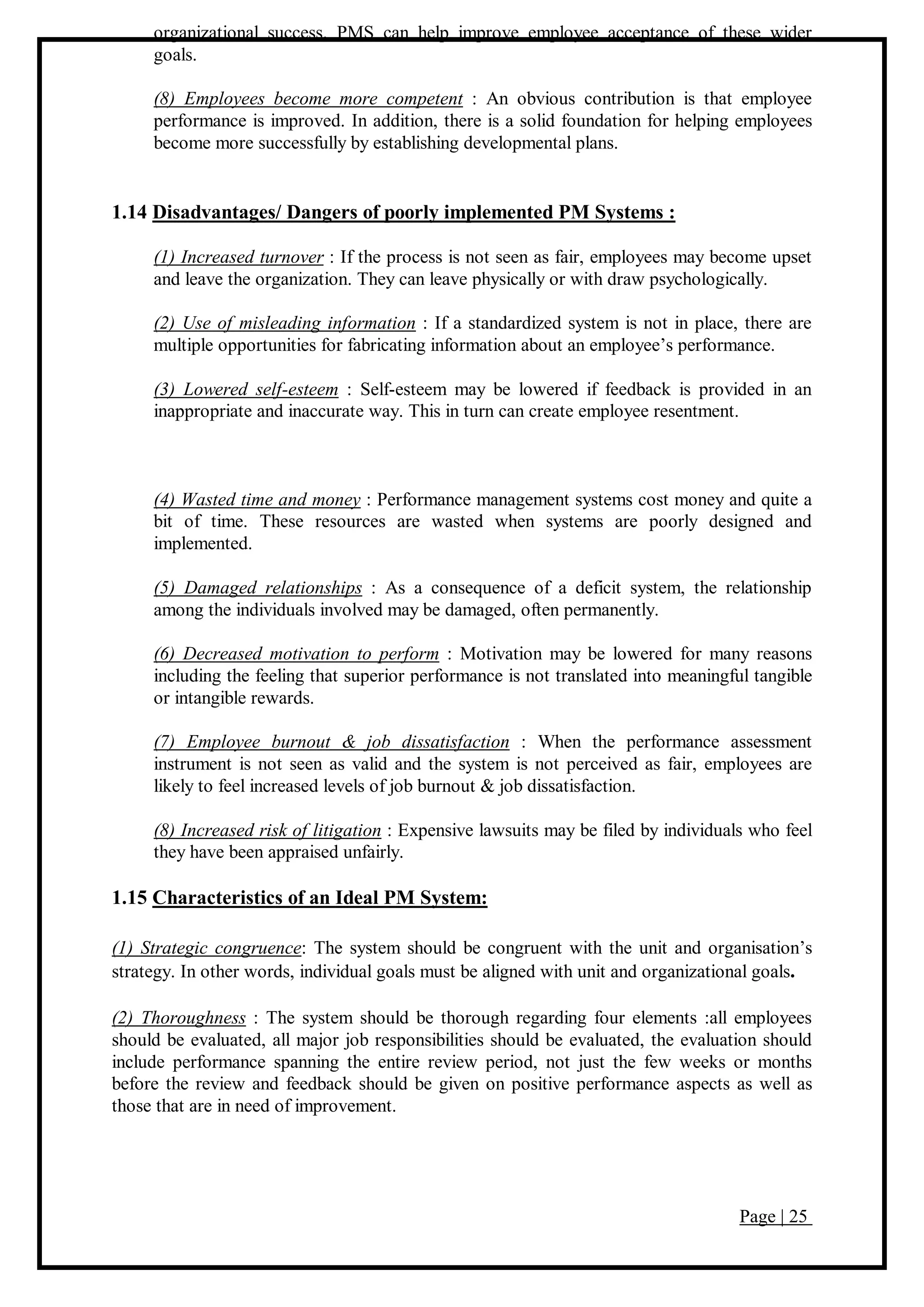 Page | 25
organizational success. PMS can help improve employee acceptance of these wider
goals.
(8) Employees become more competent : An obvious contribution is that employee
performance is improved. In addition, there is a solid foundation for helping employees
become more successfully by establishing developmental plans.
1.14 Disadvantages/ Dangers of poorly implemented PM Systems :
(1) Increased turnover : If the process is not seen as fair, employees may become upset
and leave the organization. They can leave physically or with draw psychologically.
(2) Use of misleading information : If a standardized system is not in place, there are
multiple opportunities for fabricating information about an employee’s performance.
(3) Lowered self-esteem : Self-esteem may be lowered if feedback is provided in an
inappropriate and inaccurate way. This in turn can create employee resentment.
(4) Wasted time and money : Performance management systems cost money and quite a
bit of time. These resources are wasted when systems are poorly designed and
implemented.
(5) Damaged relationships : As a consequence of a deficit system, the relationship
among the individuals involved may be damaged, often permanently.
(6) Decreased motivation to perform : Motivation may be lowered for many reasons
including the feeling that superior performance is not translated into meaningful tangible
or intangible rewards.
(7) Employee burnout & job dissatisfaction : When the performance assessment
instrument is not seen as valid and the system is not perceived as fair, employees are
likely to feel increased levels of job burnout & job dissatisfaction.
(8) Increased risk of litigation : Expensive lawsuits may be filed by individuals who feel
they have been appraised unfairly.
1.15 Characteristics of an Ideal PM System:
(1) Strategic congruence: The system should be congruent with the unit and organisation’s
strategy. In other words, individual goals must be aligned with unit and organizational goals.
(2) Thoroughness : The system should be thorough regarding four elements :all employees
should be evaluated, all major job responsibilities should be evaluated, the evaluation should
include performance spanning the entire review period, not just the few weeks or months
before the review and feedback should be given on positive performance aspects as well as
those that are in need of improvement.
 