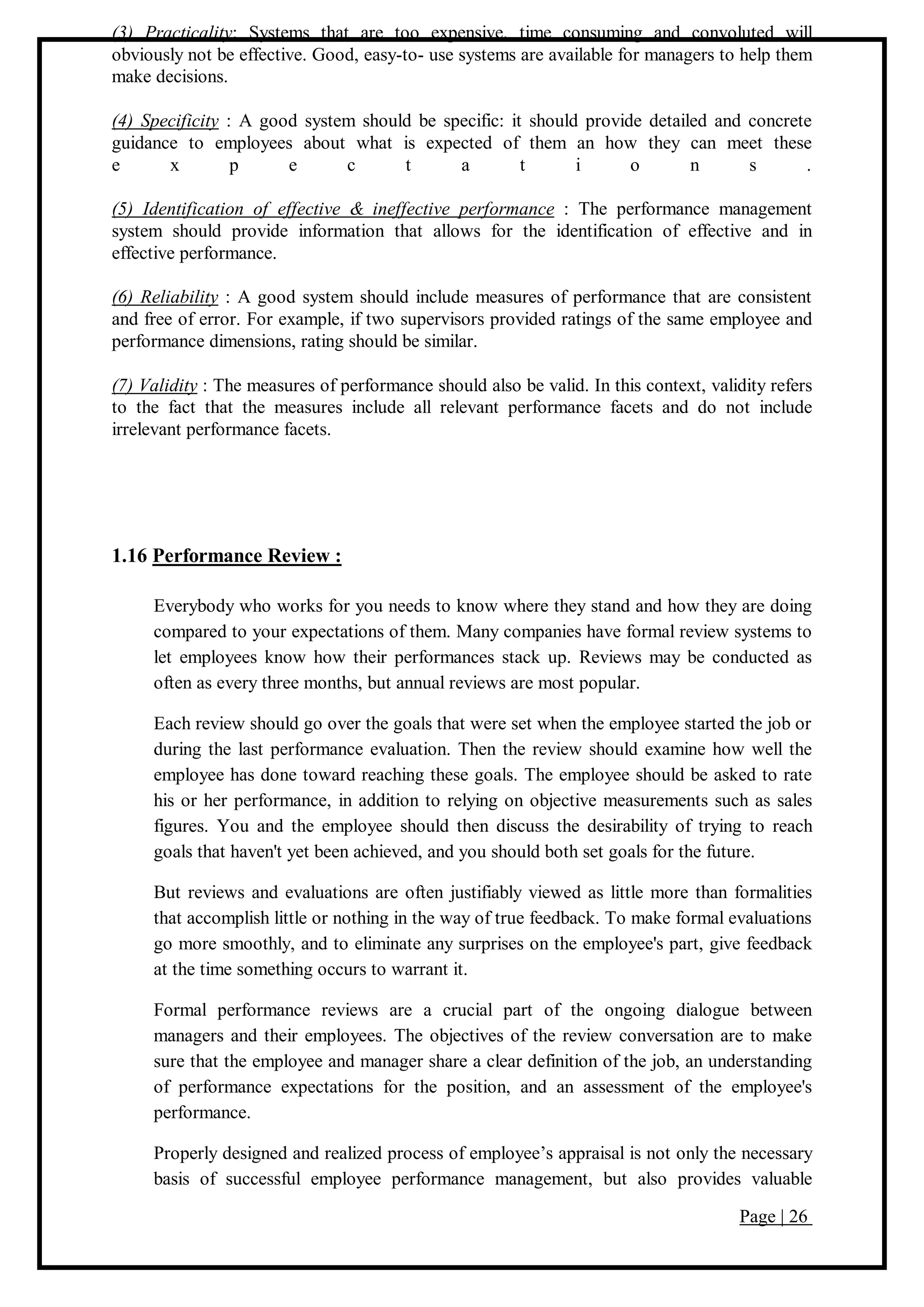 Page | 26
(3) Practicality: Systems that are too expensive, time consuming and convoluted will
obviously not be effective. Good, easy-to- use systems are available for managers to help them
make decisions.
(4) Specificity : A good system should be specific: it should provide detailed and concrete
guidance to employees about what is expected of them an how they can meet these
e x p e c t a t i o n s .
(5) Identification of effective & ineffective performance : The performance management
system should provide information that allows for the identification of effective and in
effective performance.
(6) Reliability : A good system should include measures of performance that are consistent
and free of error. For example, if two supervisors provided ratings of the same employee and
performance dimensions, rating should be similar.
(7) Validity : The measures of performance should also be valid. In this context, validity refers
to the fact that the measures include all relevant performance facets and do not include
irrelevant performance facets.
1.16 Performance Review :
Everybody who works for you needs to know where they stand and how they are doing
compared to your expectations of them. Many companies have formal review systems to
let employees know how their performances stack up. Reviews may be conducted as
often as every three months, but annual reviews are most popular.
Each review should go over the goals that were set when the employee started the job or
during the last performance evaluation. Then the review should examine how well the
employee has done toward reaching these goals. The employee should be asked to rate
his or her performance, in addition to relying on objective measurements such as sales
figures. You and the employee should then discuss the desirability of trying to reach
goals that haven't yet been achieved, and you should both set goals for the future.
But reviews and evaluations are often justifiably viewed as little more than formalities
that accomplish little or nothing in the way of true feedback. To make formal evaluations
go more smoothly, and to eliminate any surprises on the employee's part, give feedback
at the time something occurs to warrant it.
Formal performance reviews are a crucial part of the ongoing dialogue between
managers and their employees. The objectives of the review conversation are to make
sure that the employee and manager share a clear definition of the job, an understanding
of performance expectations for the position, and an assessment of the employee's
performance.
Properly designed and realized process of employee’s appraisal is not only the necessary
basis of successful employee performance management, but also provides valuable
 
