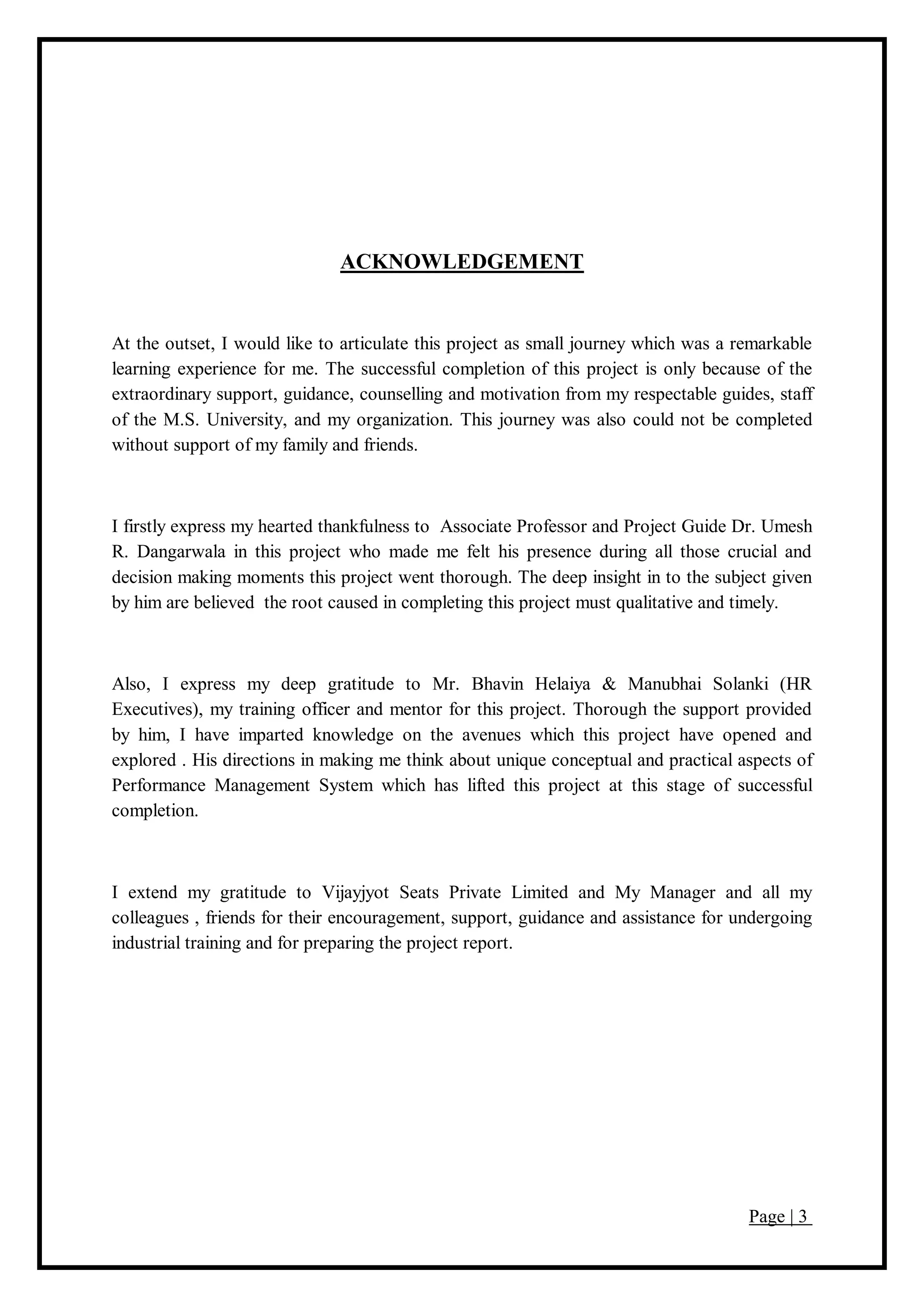 Page | 3
ACKNOWLEDGEMENT
At the outset, I would like to articulate this project as small journey which was a remarkable
learning experience for me. The successful completion of this project is only because of the
extraordinary support, guidance, counselling and motivation from my respectable guides, staff
of the M.S. University, and my organization. This journey was also could not be completed
without support of my family and friends.
I firstly express my hearted thankfulness to Associate Professor and Project Guide Dr. Umesh
R. Dangarwala in this project who made me felt his presence during all those crucial and
decision making moments this project went thorough. The deep insight in to the subject given
by him are believed the root caused in completing this project must qualitative and timely.
Also, I express my deep gratitude to Mr. Bhavin Helaiya & Manubhai Solanki (HR
Executives), my training officer and mentor for this project. Thorough the support provided
by him, I have imparted knowledge on the avenues which this project have opened and
explored . His directions in making me think about unique conceptual and practical aspects of
Performance Management System which has lifted this project at this stage of successful
completion.
I extend my gratitude to Vijayjyot Seats Private Limited and My Manager and all my
colleagues , friends for their encouragement, support, guidance and assistance for undergoing
industrial training and for preparing the project report.
 