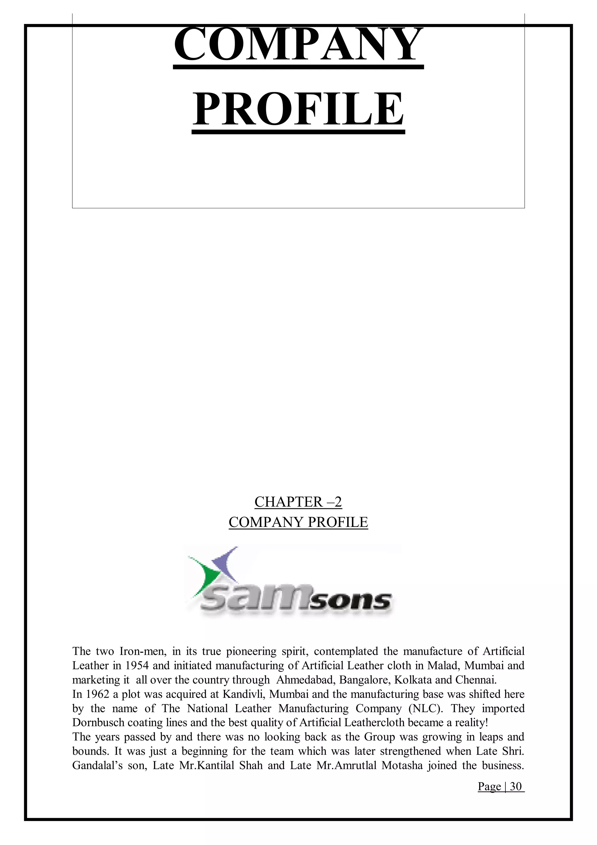 Page | 30
COMPANY
PROFILE
CHAPTER –2
COMPANY PROFILE
The two Iron-men, in its true pioneering spirit, contemplated the manufacture of Artificial
Leather in 1954 and initiated manufacturing of Artificial Leather cloth in Malad, Mumbai and
marketing it all over the country through Ahmedabad, Bangalore, Kolkata and Chennai.
In 1962 a plot was acquired at Kandivli, Mumbai and the manufacturing base was shifted here
by the name of The National Leather Manufacturing Company (NLC). They imported
Dornbusch coating lines and the best quality of Artificial Leathercloth became a reality!
The years passed by and there was no looking back as the Group was growing in leaps and
bounds. It was just a beginning for the team which was later strengthened when Late Shri.
Gandalal’s son, Late Mr.Kantilal Shah and Late Mr.Amrutlal Motasha joined the business.
 