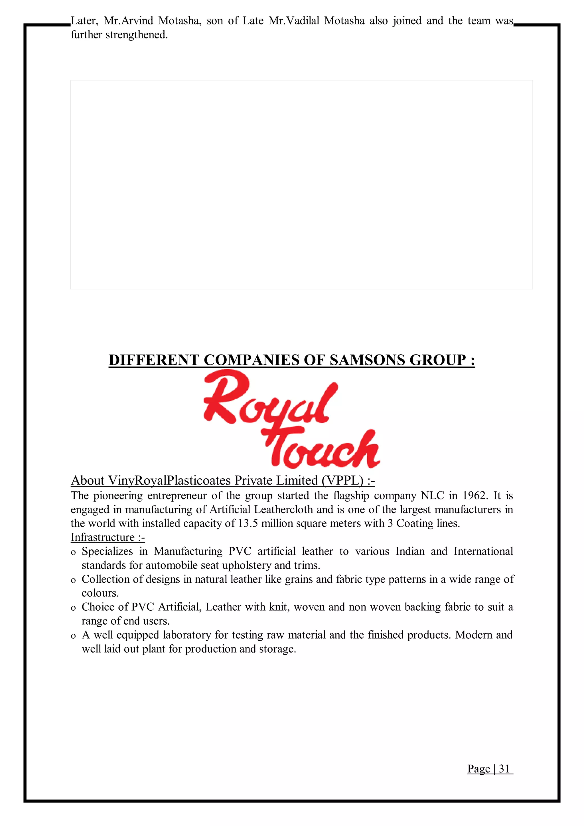 Page | 31
Later, Mr.Arvind Motasha, son of Late Mr.Vadilal Motasha also joined and the team was
further strengthened.
DIFFERENT COMPANIES OF SAMSONS GROUP :
About VinyRoyalPlasticoates Private Limited (VPPL) :-
The pioneering entrepreneur of the group started the flagship company NLC in 1962. It is
engaged in manufacturing of Artificial Leathercloth and is one of the largest manufacturers in
the world with installed capacity of 13.5 million square meters with 3 Coating lines.
Infrastructure :-
 Specializes in Manufacturing PVC artificial leather to various Indian and International
standards for automobile seat upholstery and trims.
 Collection of designs in natural leather like grains and fabric type patterns in a wide range of
colours.
 Choice of PVC Artificial, Leather with knit, woven and non woven backing fabric to suit a
range of end users.
 A well equipped laboratory for testing raw material and the finished products. Modern and
well laid out plant for production and storage.
 