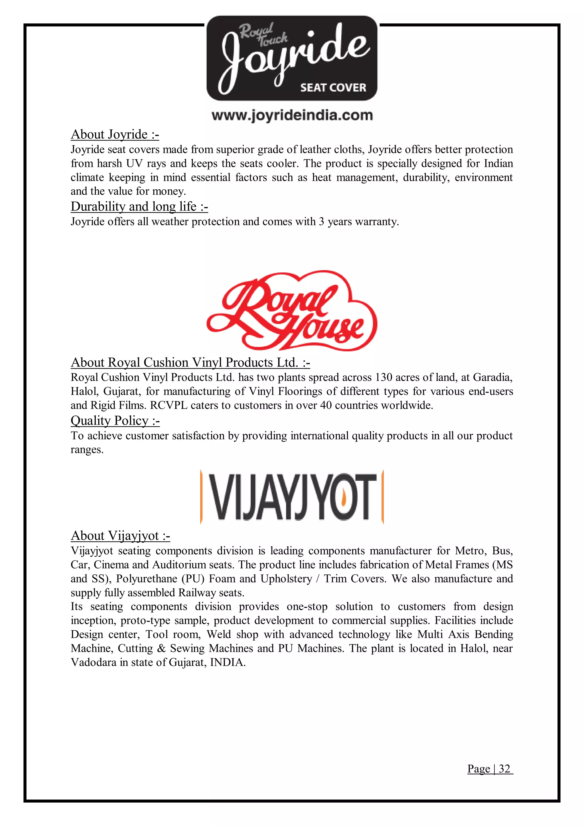 Page | 32
About Joyride :-
Joyride seat covers made from superior grade of leather cloths, Joyride offers better protection
from harsh UV rays and keeps the seats cooler. The product is specially designed for Indian
climate keeping in mind essential factors such as heat management, durability, environment
and the value for money.
Durability and long life :-
Joyride offers all weather protection and comes with 3 years warranty.
About Royal Cushion Vinyl Products Ltd. :-
Royal Cushion Vinyl Products Ltd. has two plants spread across 130 acres of land, at Garadia,
Halol, Gujarat, for manufacturing of Vinyl Floorings of different types for various end-users
and Rigid Films. RCVPL caters to customers in over 40 countries worldwide.
Quality Policy :-
To achieve customer satisfaction by providing international quality products in all our product
ranges.
About Vijayjyot :-
Vijayjyot seating components division is leading components manufacturer for Metro, Bus,
Car, Cinema and Auditorium seats. The product line includes fabrication of Metal Frames (MS
and SS), Polyurethane (PU) Foam and Upholstery / Trim Covers. We also manufacture and
supply fully assembled Railway seats.
Its seating components division provides one-stop solution to customers from design
inception, proto-type sample, product development to commercial supplies. Facilities include
Design center, Tool room, Weld shop with advanced technology like Multi Axis Bending
Machine, Cutting & Sewing Machines and PU Machines. The plant is located in Halol, near
Vadodara in state of Gujarat, INDIA.
 