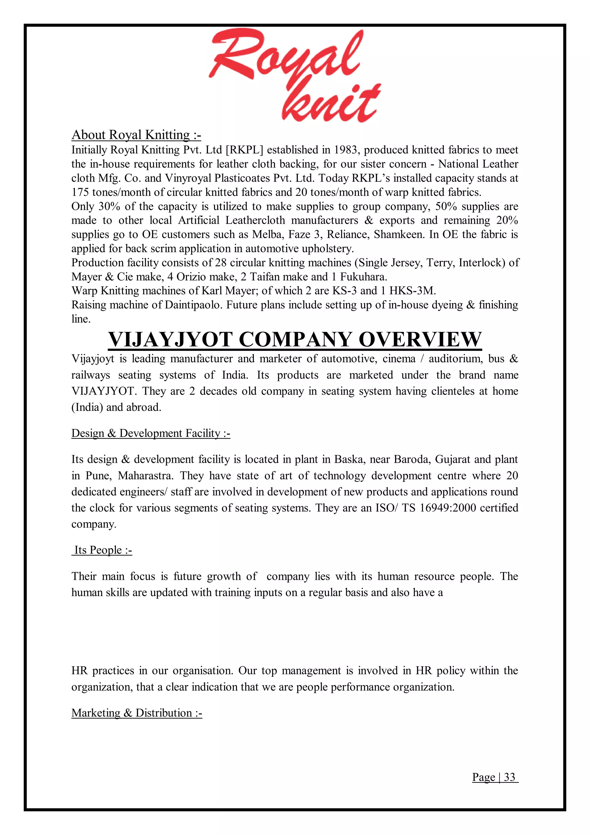 Page | 33
About Royal Knitting :-
Initially Royal Knitting Pvt. Ltd [RKPL] established in 1983, produced knitted fabrics to meet
the in-house requirements for leather cloth backing, for our sister concern - National Leather
cloth Mfg. Co. and Vinyroyal Plasticoates Pvt. Ltd. Today RKPL’s installed capacity stands at
175 tones/month of circular knitted fabrics and 20 tones/month of warp knitted fabrics.
Only 30% of the capacity is utilized to make supplies to group company, 50% supplies are
made to other local Artificial Leathercloth manufacturers & exports and remaining 20%
supplies go to OE customers such as Melba, Faze 3, Reliance, Shamkeen. In OE the fabric is
applied for back scrim application in automotive upholstery.
Production facility consists of 28 circular knitting machines (Single Jersey, Terry, Interlock) of
Mayer & Cie make, 4 Orizio make, 2 Taifan make and 1 Fukuhara.
Warp Knitting machines of Karl Mayer; of which 2 are KS-3 and 1 HKS-3M.
Raising machine of Daintipaolo. Future plans include setting up of in-house dyeing & finishing
line.
VIJAYJYOT COMPANY OVERVIEW
Vijayjoyt is leading manufacturer and marketer of automotive, cinema / auditorium, bus &
railways seating systems of India. Its products are marketed under the brand name
VIJAYJYOT. They are 2 decades old company in seating system having clienteles at home
(India) and abroad.
Design & Development Facility :-
Its design & development facility is located in plant in Baska, near Baroda, Gujarat and plant
in Pune, Maharastra. They have state of art of technology development centre where 20
dedicated engineers/ staff are involved in development of new products and applications round
the clock for various segments of seating systems. They are an ISO/ TS 16949:2000 certified
company.
Its People :-
Their main focus is future growth of company lies with its human resource people. The
human skills are updated with training inputs on a regular basis and also have a
HR practices in our organisation. Our top management is involved in HR policy within the
organization, that a clear indication that we are people performance organization.
Marketing & Distribution :-
 