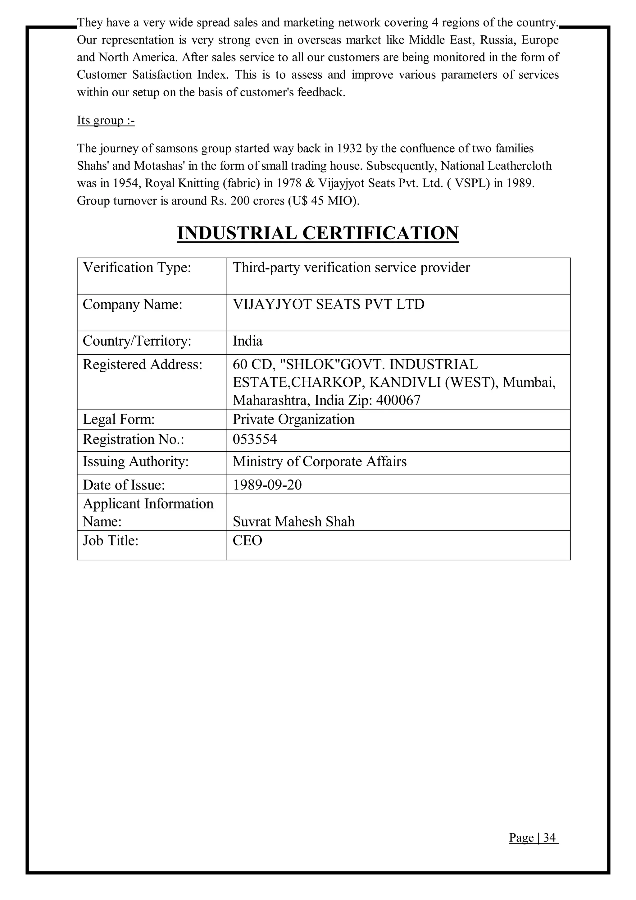 Page | 34
They have a very wide spread sales and marketing network covering 4 regions of the country.
Our representation is very strong even in overseas market like Middle East, Russia, Europe
and North America. After sales service to all our customers are being monitored in the form of
Customer Satisfaction Index. This is to assess and improve various parameters of services
within our setup on the basis of customer's feedback.
Its group :-
The journey of samsons group started way back in 1932 by the confluence of two families
Shahs' and Motashas' in the form of small trading house. Subsequently, National Leathercloth
was in 1954, Royal Knitting (fabric) in 1978 & Vijayjyot Seats Pvt. Ltd. ( VSPL) in 1989.
Group turnover is around Rs. 200 crores (U$ 45 MIO).
INDUSTRIAL CERTIFICATION
Verification Type: Third-party verification service provider
Company Name: VIJAYJYOT SEATS PVT LTD
Country/Territory: India
Registered Address: 60 CD, "SHLOK"GOVT. INDUSTRIAL
ESTATE,CHARKOP, KANDIVLI (WEST), Mumbai,
Maharashtra, India Zip: 400067
Legal Form: Private Organization
Registration No.: 053554
Issuing Authority: Ministry of Corporate Affairs
Date of Issue: 1989-09-20
Applicant Information
Name: Suvrat Mahesh Shah
Job Title: CEO
 