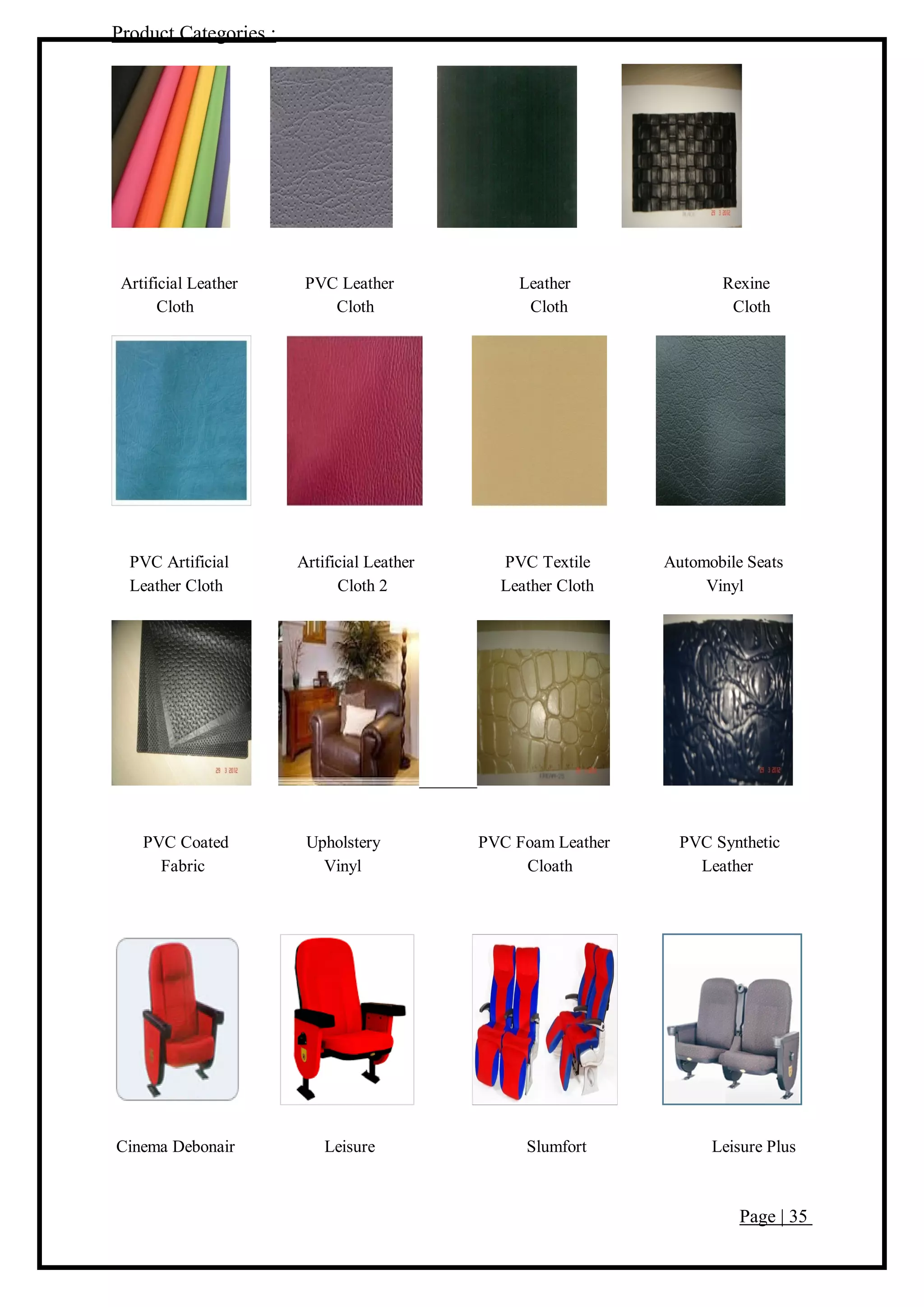 Page | 35
Product Categories :
Artificial Leather PVC Leather Leather Rexine
Cloth Cloth Cloth Cloth
PVC Artificial Artificial Leather PVC Textile Automobile Seats
Leather Cloth Cloth 2 Leather Cloth Vinyl
PVC Coated Upholstery PVC Foam Leather PVC Synthetic
Fabric Vinyl Cloath Leather
Cinema Debonair Leisure Slumfort Leisure Plus
 
