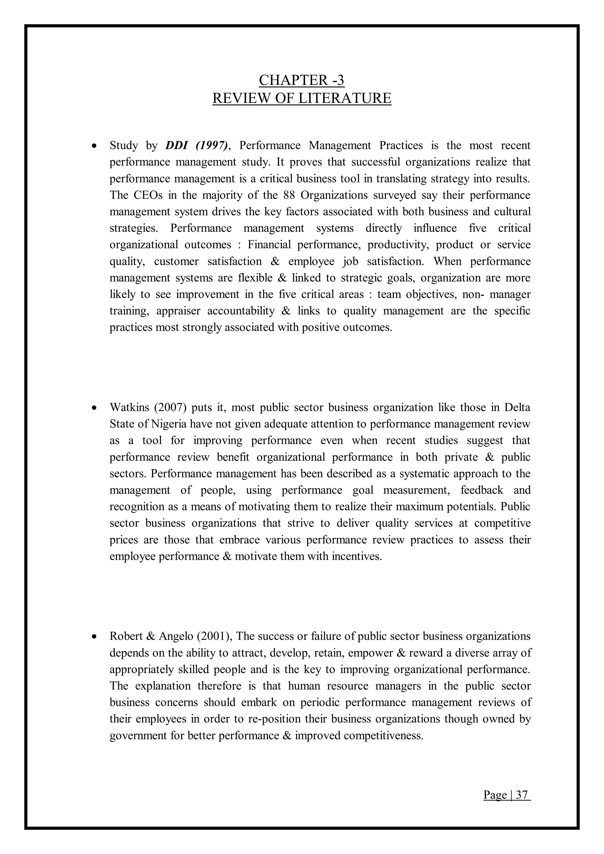 Page | 37
CHAPTER -3
REVIEW OF LITERATURE
 Study by DDI (1997), Performance Management Practices is the most recent
performance management study. It proves that successful organizations realize that
performance management is a critical business tool in translating strategy into results.
The CEOs in the majority of the 88 Organizations surveyed say their performance
management system drives the key factors associated with both business and cultural
strategies. Performance management systems directly influence five critical
organizational outcomes : Financial performance, productivity, product or service
quality, customer satisfaction & employee job satisfaction. When performance
management systems are flexible & linked to strategic goals, organization are more
likely to see improvement in the five critical areas : team objectives, non- manager
training, appraiser accountability & links to quality management are the specific
practices most strongly associated with positive outcomes.
 Watkins (2007) puts it, most public sector business organization like those in Delta
State of Nigeria have not given adequate attention to performance management review
as a tool for improving performance even when recent studies suggest that
performance review benefit organizational performance in both private & public
sectors. Performance management has been described as a systematic approach to the
management of people, using performance goal measurement, feedback and
recognition as a means of motivating them to realize their maximum potentials. Public
sector business organizations that strive to deliver quality services at competitive
prices are those that embrace various performance review practices to assess their
employee performance & motivate them with incentives.
 Robert & Angelo (2001), The success or failure of public sector business organizations
depends on the ability to attract, develop, retain, empower & reward a diverse array of
appropriately skilled people and is the key to improving organizational performance.
The explanation therefore is that human resource managers in the public sector
business concerns should embark on periodic performance management reviews of
their employees in order to re-position their business organizations though owned by
government for better performance & improved competitiveness.
 