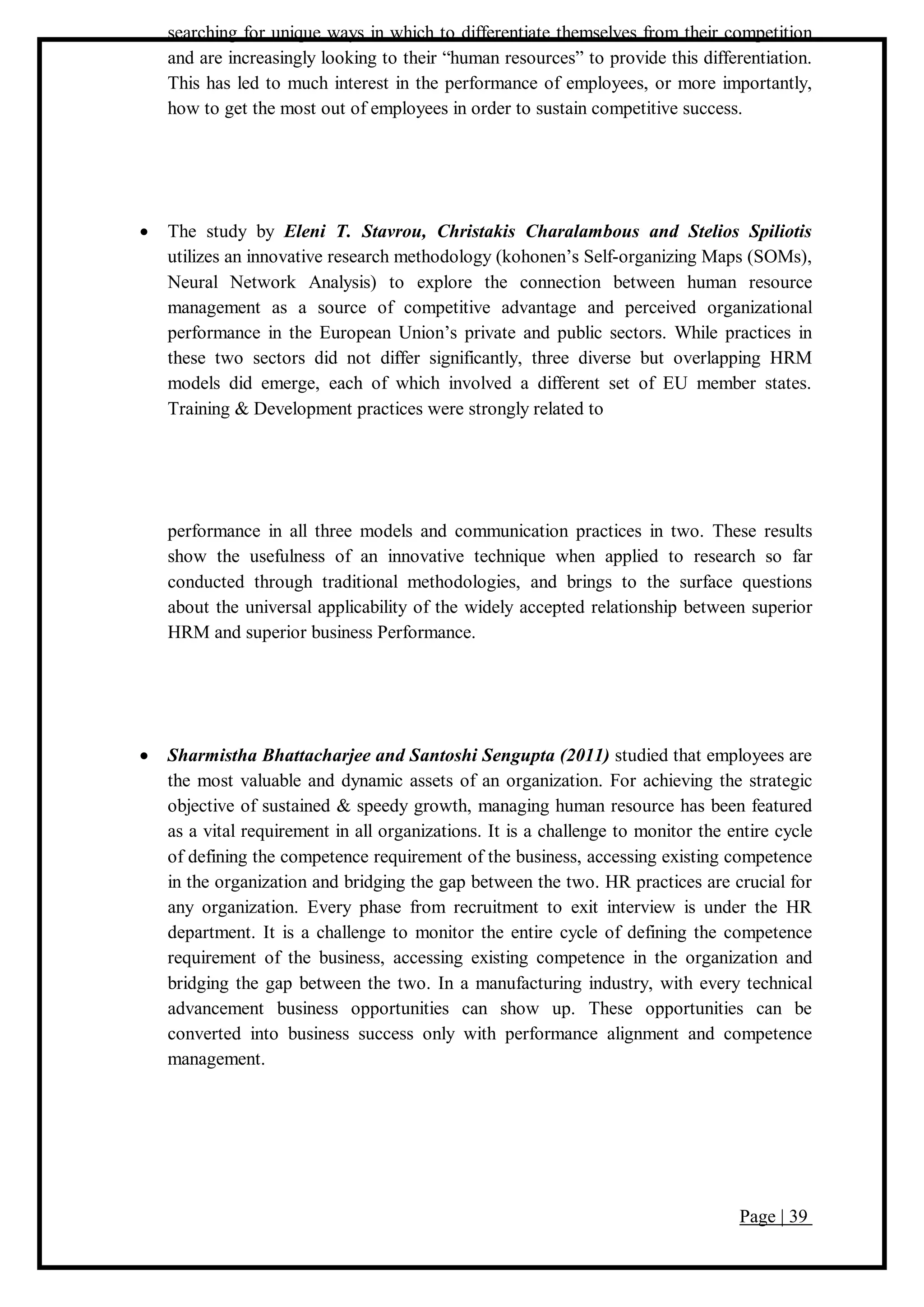 Page | 39
searching for unique ways in which to differentiate themselves from their competition
and are increasingly looking to their “human resources” to provide this differentiation.
This has led to much interest in the performance of employees, or more importantly,
how to get the most out of employees in order to sustain competitive success.
 The study by Eleni T. Stavrou, Christakis Charalambous and Stelios Spiliotis
utilizes an innovative research methodology (kohonen’s Self-organizing Maps (SOMs),
Neural Network Analysis) to explore the connection between human resource
management as a source of competitive advantage and perceived organizational
performance in the European Union’s private and public sectors. While practices in
these two sectors did not differ significantly, three diverse but overlapping HRM
models did emerge, each of which involved a different set of EU member states.
Training & Development practices were strongly related to
performance in all three models and communication practices in two. These results
show the usefulness of an innovative technique when applied to research so far
conducted through traditional methodologies, and brings to the surface questions
about the universal applicability of the widely accepted relationship between superior
HRM and superior business Performance.
 Sharmistha Bhattacharjee and Santoshi Sengupta (2011) studied that employees are
the most valuable and dynamic assets of an organization. For achieving the strategic
objective of sustained & speedy growth, managing human resource has been featured
as a vital requirement in all organizations. It is a challenge to monitor the entire cycle
of defining the competence requirement of the business, accessing existing competence
in the organization and bridging the gap between the two. HR practices are crucial for
any organization. Every phase from recruitment to exit interview is under the HR
department. It is a challenge to monitor the entire cycle of defining the competence
requirement of the business, accessing existing competence in the organization and
bridging the gap between the two. In a manufacturing industry, with every technical
advancement business opportunities can show up. These opportunities can be
converted into business success only with performance alignment and competence
management.
 