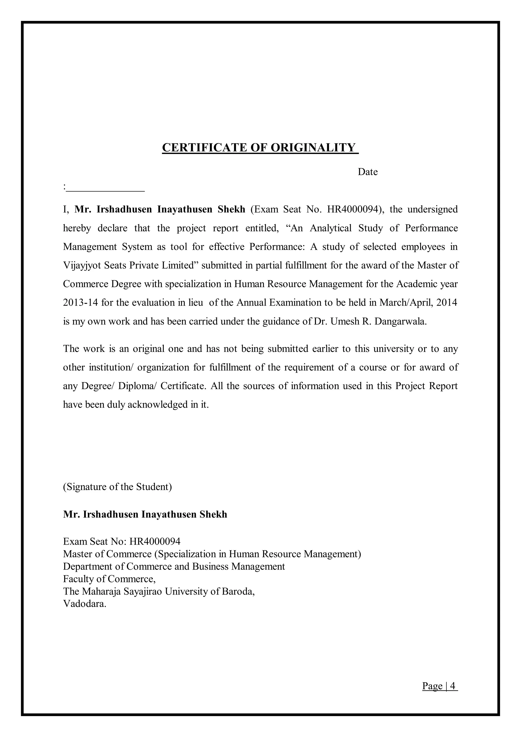 Page | 4
CERTIFICATE OF ORIGINALITY
Date
:_______________
I, Mr. Irshadhusen Inayathusen Shekh (Exam Seat No. HR4000094), the undersigned
hereby declare that the project report entitled, “An Analytical Study of Performance
Management System as tool for effective Performance: A study of selected employees in
Vijayjyot Seats Private Limited” submitted in partial fulfillment for the award of the Master of
Commerce Degree with specialization in Human Resource Management for the Academic year
2013-14 for the evaluation in lieu of the Annual Examination to be held in March/April, 2014
is my own work and has been carried under the guidance of Dr. Umesh R. Dangarwala.
The work is an original one and has not being submitted earlier to this university or to any
other institution/ organization for fulfillment of the requirement of a course or for award of
any Degree/ Diploma/ Certificate. All the sources of information used in this Project Report
have been duly acknowledged in it.
(Signature of the Student)
Mr. Irshadhusen Inayathusen Shekh
Exam Seat No: HR4000094
Master of Commerce (Specialization in Human Resource Management)
Department of Commerce and Business Management
Faculty of Commerce,
The Maharaja Sayajirao University of Baroda,
Vadodara.
 