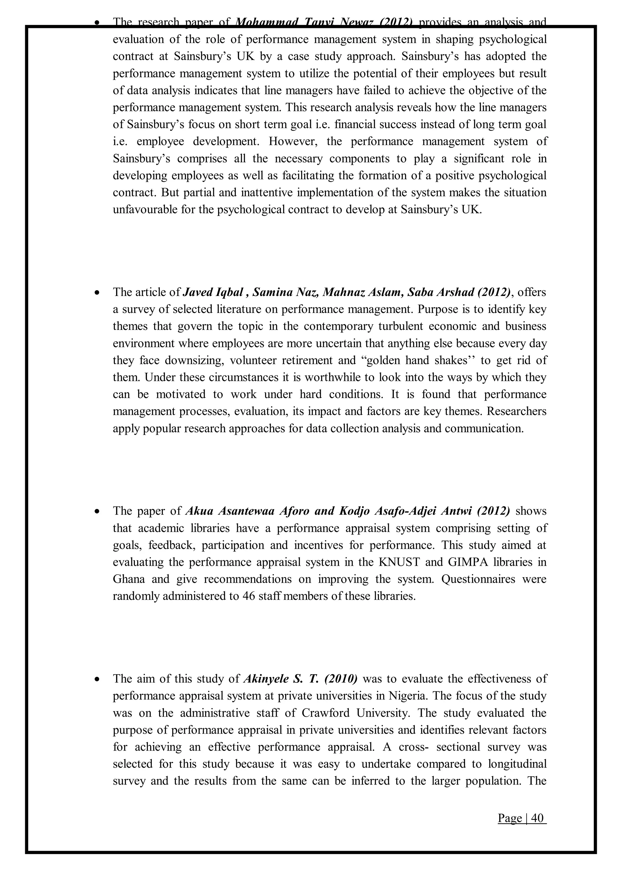 Page | 40
 The research paper of Mohammad Tanvi Newaz (2012) provides an analysis and
evaluation of the role of performance management system in shaping psychological
contract at Sainsbury’s UK by a case study approach. Sainsbury’s has adopted the
performance management system to utilize the potential of their employees but result
of data analysis indicates that line managers have failed to achieve the objective of the
performance management system. This research analysis reveals how the line managers
of Sainsbury’s focus on short term goal i.e. financial success instead of long term goal
i.e. employee development. However, the performance management system of
Sainsbury’s comprises all the necessary components to play a significant role in
developing employees as well as facilitating the formation of a positive psychological
contract. But partial and inattentive implementation of the system makes the situation
unfavourable for the psychological contract to develop at Sainsbury’s UK.
 The article of Javed Iqbal , Samina Naz, Mahnaz Aslam, Saba Arshad (2012), offers
a survey of selected literature on performance management. Purpose is to identify key
themes that govern the topic in the contemporary turbulent economic and business
environment where employees are more uncertain that anything else because every day
they face downsizing, volunteer retirement and “golden hand shakes’’ to get rid of
them. Under these circumstances it is worthwhile to look into the ways by which they
can be motivated to work under hard conditions. It is found that performance
management processes, evaluation, its impact and factors are key themes. Researchers
apply popular research approaches for data collection analysis and communication.
 The paper of Akua Asantewaa Aforo and Kodjo Asafo-Adjei Antwi (2012) shows
that academic libraries have a performance appraisal system comprising setting of
goals, feedback, participation and incentives for performance. This study aimed at
evaluating the performance appraisal system in the KNUST and GIMPA libraries in
Ghana and give recommendations on improving the system. Questionnaires were
randomly administered to 46 staff members of these libraries.
 The aim of this study of Akinyele S. T. (2010) was to evaluate the effectiveness of
performance appraisal system at private universities in Nigeria. The focus of the study
was on the administrative staff of Crawford University. The study evaluated the
purpose of performance appraisal in private universities and identifies relevant factors
for achieving an effective performance appraisal. A cross- sectional survey was
selected for this study because it was easy to undertake compared to longitudinal
survey and the results from the same can be inferred to the larger population. The
 