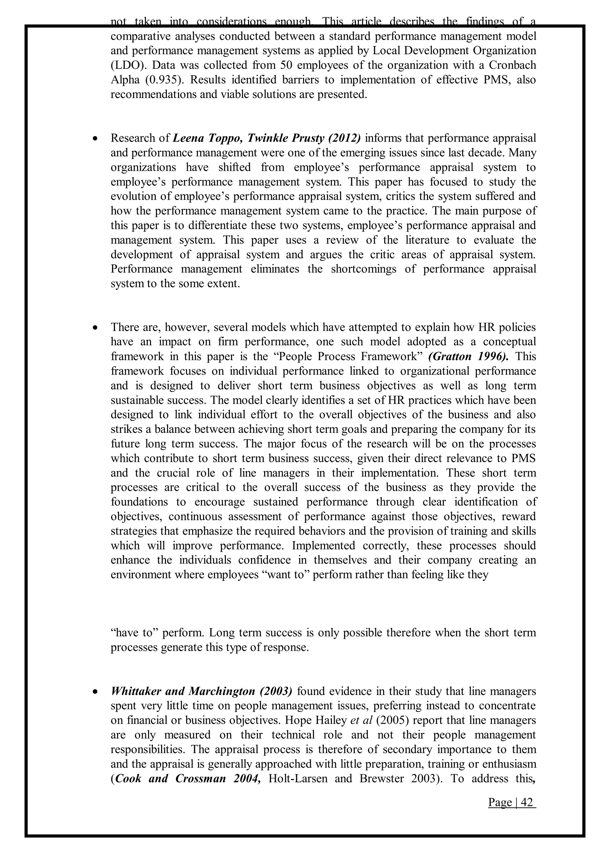 Page | 42
not taken into considerations enough. This article describes the findings of a
comparative analyses conducted between a standard performance management model
and performance management systems as applied by Local Development Organization
(LDO). Data was collected from 50 employees of the organization with a Cronbach
Alpha (0.935). Results identified barriers to implementation of effective PMS, also
recommendations and viable solutions are presented.
 Research of Leena Toppo, Twinkle Prusty (2012) informs that performance appraisal
and performance management were one of the emerging issues since last decade. Many
organizations have shifted from employee’s performance appraisal system to
employee’s performance management system. This paper has focused to study the
evolution of employee’s performance appraisal system, critics the system suffered and
how the performance management system came to the practice. The main purpose of
this paper is to differentiate these two systems, employee’s performance appraisal and
management system. This paper uses a review of the literature to evaluate the
development of appraisal system and argues the critic areas of appraisal system.
Performance management eliminates the shortcomings of performance appraisal
system to the some extent.
 There are, however, several models which have attempted to explain how HR policies
have an impact on firm performance, one such model adopted as a conceptual
framework in this paper is the “People Process Framework” (Gratton 1996). This
framework focuses on individual performance linked to organizational performance
and is designed to deliver short term business objectives as well as long term
sustainable success. The model clearly identifies a set of HR practices which have been
designed to link individual effort to the overall objectives of the business and also
strikes a balance between achieving short term goals and preparing the company for its
future long term success. The major focus of the research will be on the processes
which contribute to short term business success, given their direct relevance to PMS
and the crucial role of line managers in their implementation. These short term
processes are critical to the overall success of the business as they provide the
foundations to encourage sustained performance through clear identification of
objectives, continuous assessment of performance against those objectives, reward
strategies that emphasize the required behaviors and the provision of training and skills
which will improve performance. Implemented correctly, these processes should
enhance the individuals confidence in themselves and their company creating an
environment where employees “want to” perform rather than feeling like they
“have to” perform. Long term success is only possible therefore when the short term
processes generate this type of response.
 Whittaker and Marchington (2003) found evidence in their study that line managers
spent very little time on people management issues, preferring instead to concentrate
on financial or business objectives. Hope Hailey et al (2005) report that line managers
are only measured on their technical role and not their people management
responsibilities. The appraisal process is therefore of secondary importance to them
and the appraisal is generally approached with little preparation, training or enthusiasm
(Cook and Crossman 2004, Holt-Larsen and Brewster 2003). To address this,
 