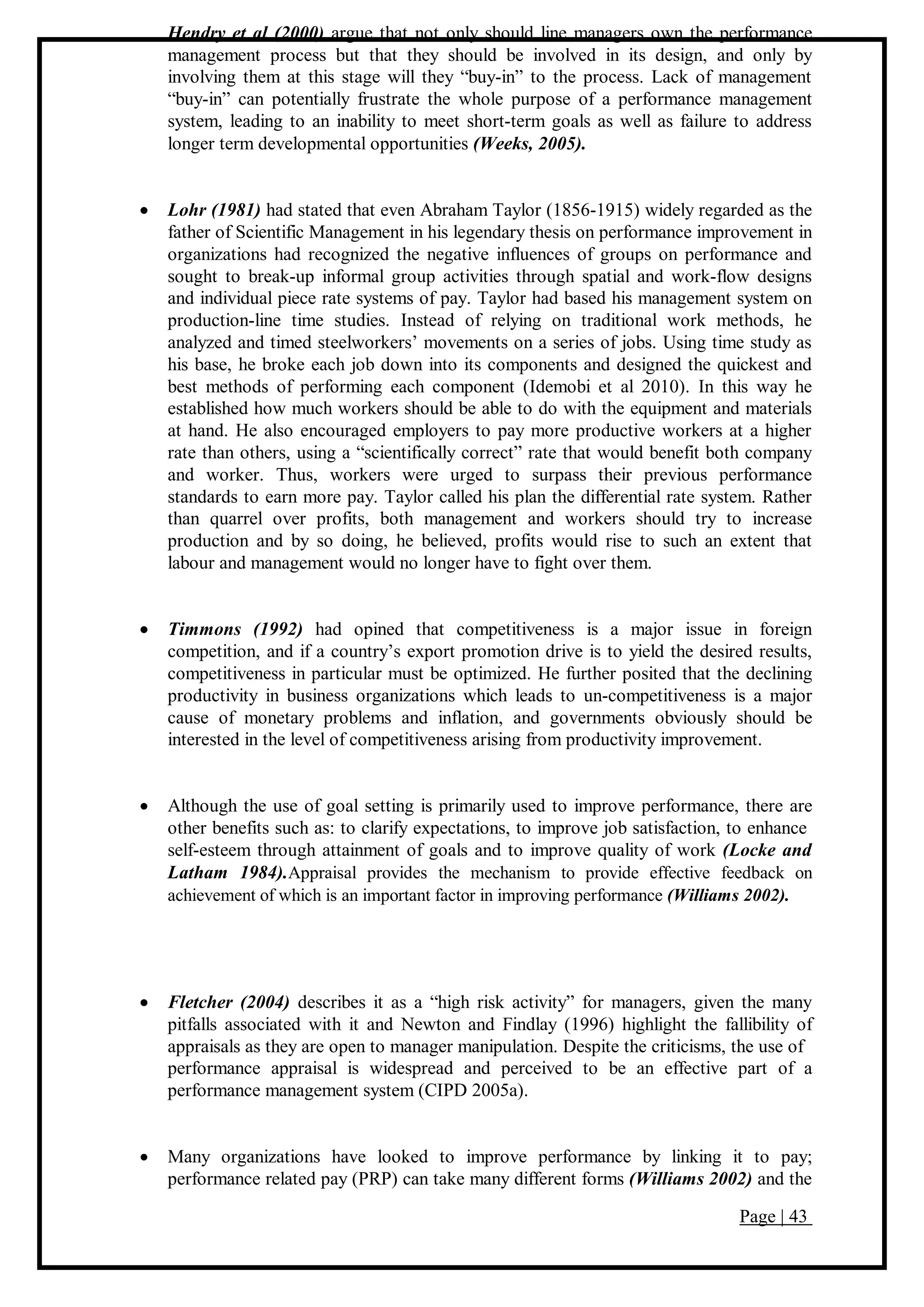Page | 43
Hendry et al (2000) argue that not only should line managers own the performance
management process but that they should be involved in its design, and only by
involving them at this stage will they “buy-in” to the process. Lack of management
“buy-in” can potentially frustrate the whole purpose of a performance management
system, leading to an inability to meet short-term goals as well as failure to address
longer term developmental opportunities (Weeks, 2005).
 Lohr (1981) had stated that even Abraham Taylor (1856-1915) widely regarded as the
father of Scientific Management in his legendary thesis on performance improvement in
organizations had recognized the negative influences of groups on performance and
sought to break-up informal group activities through spatial and work-flow designs
and individual piece rate systems of pay. Taylor had based his management system on
production-line time studies. Instead of relying on traditional work methods, he
analyzed and timed steelworkers’ movements on a series of jobs. Using time study as
his base, he broke each job down into its components and designed the quickest and
best methods of performing each component (Idemobi et al 2010). In this way he
established how much workers should be able to do with the equipment and materials
at hand. He also encouraged employers to pay more productive workers at a higher
rate than others, using a “scientifically correct” rate that would benefit both company
and worker. Thus, workers were urged to surpass their previous performance
standards to earn more pay. Taylor called his plan the differential rate system. Rather
than quarrel over profits, both management and workers should try to increase
production and by so doing, he believed, profits would rise to such an extent that
labour and management would no longer have to fight over them.
 Timmons (1992) had opined that competitiveness is a major issue in foreign
competition, and if a country’s export promotion drive is to yield the desired results,
competitiveness in particular must be optimized. He further posited that the declining
productivity in business organizations which leads to un-competitiveness is a major
cause of monetary problems and inflation, and governments obviously should be
interested in the level of competitiveness arising from productivity improvement.
 Although the use of goal setting is primarily used to improve performance, there are
other benefits such as: to clarify expectations, to improve job satisfaction, to enhance
self-esteem through attainment of goals and to improve quality of work (Locke and
Latham 1984).Appraisal provides the mechanism to provide effective feedback on
achievement of which is an important factor in improving performance (Williams 2002).
 Fletcher (2004) describes it as a “high risk activity” for managers, given the many
pitfalls associated with it and Newton and Findlay (1996) highlight the fallibility of
appraisals as they are open to manager manipulation. Despite the criticisms, the use of
performance appraisal is widespread and perceived to be an effective part of a
performance management system (CIPD 2005a).
 Many organizations have looked to improve performance by linking it to pay;
performance related pay (PRP) can take many different forms (Williams 2002) and the
 