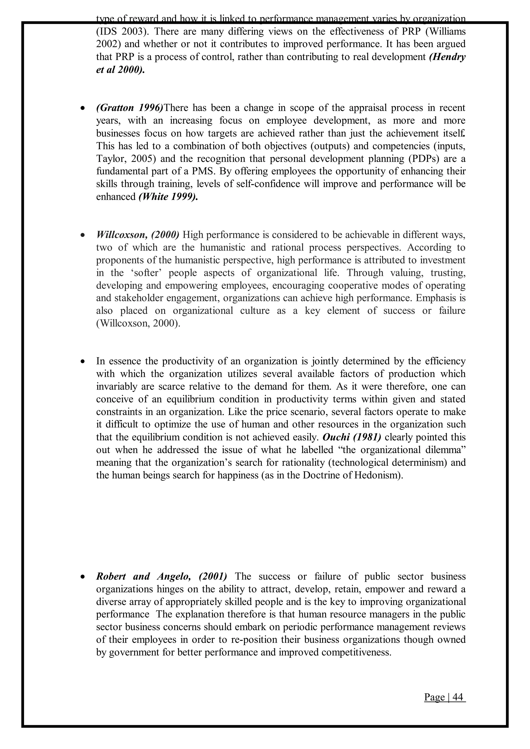Page | 44
type of reward and how it is linked to performance management varies by organization
(IDS 2003). There are many differing views on the effectiveness of PRP (Williams
2002) and whether or not it contributes to improved performance. It has been argued
that PRP is a process of control, rather than contributing to real development (Hendry
et al 2000).
 (Gratton 1996)There has been a change in scope of the appraisal process in recent
years, with an increasing focus on employee development, as more and more
businesses focus on how targets are achieved rather than just the achievement itself.
This has led to a combination of both objectives (outputs) and competencies (inputs,
Taylor, 2005) and the recognition that personal development planning (PDPs) are a
fundamental part of a PMS. By offering employees the opportunity of enhancing their
skills through training, levels of self-confidence will improve and performance will be
enhanced (White 1999).
 Willcoxson, (2000) High performance is considered to be achievable in different ways,
two of which are the humanistic and rational process perspectives. According to
proponents of the humanistic perspective, high performance is attributed to investment
in the ‘softer’ people aspects of organizational life. Through valuing, trusting,
developing and empowering employees, encouraging cooperative modes of operating
and stakeholder engagement, organizations can achieve high performance. Emphasis is
also placed on organizational culture as a key element of success or failure
(Willcoxson, 2000).
 In essence the productivity of an organization is jointly determined by the efficiency
with which the organization utilizes several available factors of production which
invariably are scarce relative to the demand for them. As it were therefore, one can
conceive of an equilibrium condition in productivity terms within given and stated
constraints in an organization. Like the price scenario, several factors operate to make
it difficult to optimize the use of human and other resources in the organization such
that the equilibrium condition is not achieved easily. Ouchi (1981) clearly pointed this
out when he addressed the issue of what he labelled “the organizational dilemma”
meaning that the organization’s search for rationality (technological determinism) and
the human beings search for happiness (as in the Doctrine of Hedonism).
 Robert and Angelo, (2001) The success or failure of public sector business
organizations hinges on the ability to attract, develop, retain, empower and reward a
diverse array of appropriately skilled people and is the key to improving organizational
performance The explanation therefore is that human resource managers in the public
sector business concerns should embark on periodic performance management reviews
of their employees in order to re-position their business organizations though owned
by government for better performance and improved competitiveness.
 