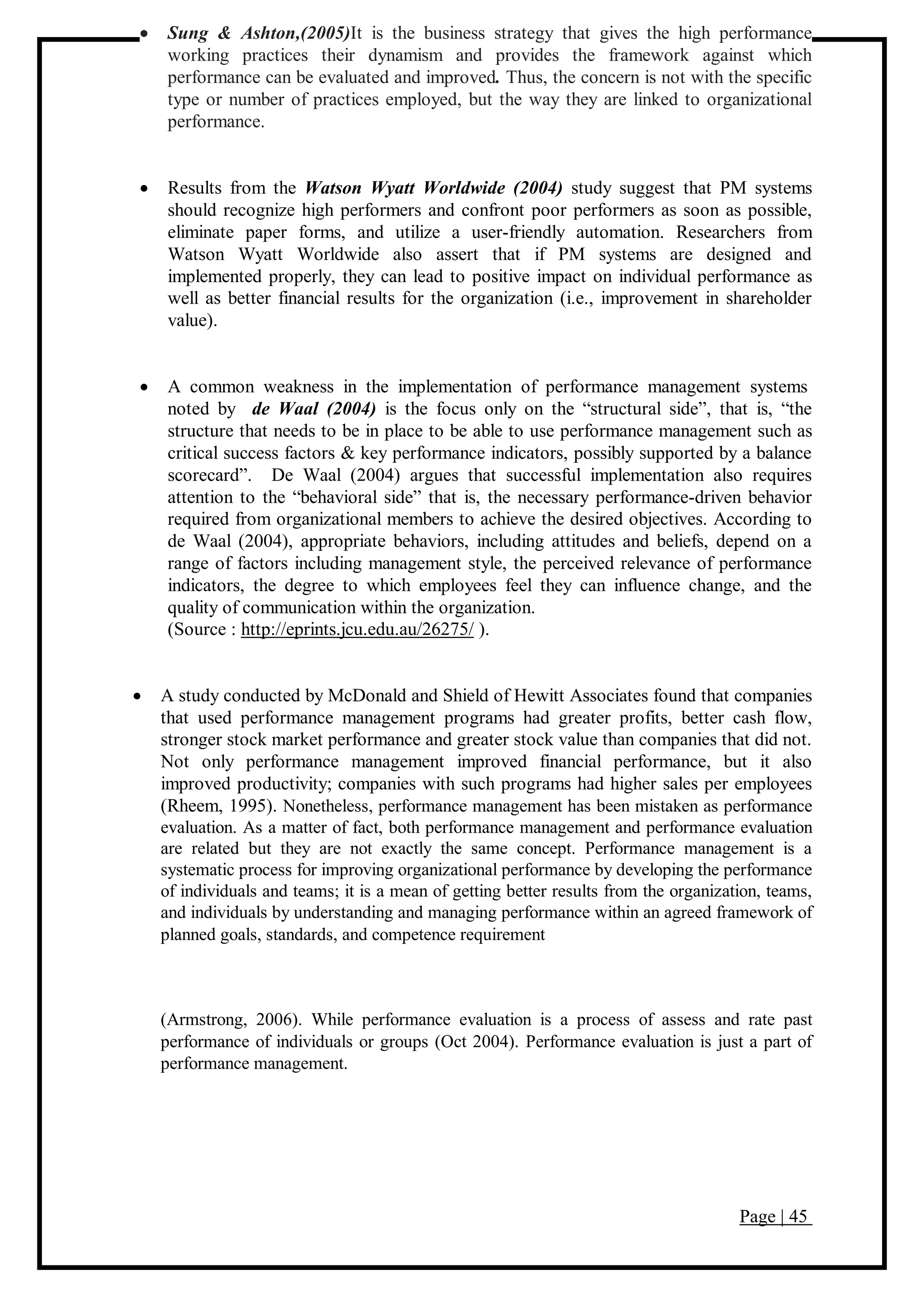 Page | 45
 Sung & Ashton,(2005)It is the business strategy that gives the high performance
working practices their dynamism and provides the framework against which
performance can be evaluated and improved. Thus, the concern is not with the specific
type or number of practices employed, but the way they are linked to organizational
performance.
 Results from the Watson Wyatt Worldwide (2004) study suggest that PM systems
should recognize high performers and confront poor performers as soon as possible,
eliminate paper forms, and utilize a user-friendly automation. Researchers from
Watson Wyatt Worldwide also assert that if PM systems are designed and
implemented properly, they can lead to positive impact on individual performance as
well as better financial results for the organization (i.e., improvement in shareholder
value).
 A common weakness in the implementation of performance management systems
noted by de Waal (2004) is the focus only on the “structural side”, that is, “the
structure that needs to be in place to be able to use performance management such as
critical success factors & key performance indicators, possibly supported by a balance
scorecard”. De Waal (2004) argues that successful implementation also requires
attention to the “behavioral side” that is, the necessary performance-driven behavior
required from organizational members to achieve the desired objectives. According to
de Waal (2004), appropriate behaviors, including attitudes and beliefs, depend on a
range of factors including management style, the perceived relevance of performance
indicators, the degree to which employees feel they can influence change, and the
quality of communication within the organization.
(Source : http://eprints.jcu.edu.au/26275/ ).
 A study conducted by McDonald and Shield of Hewitt Associates found that companies
that used performance management programs had greater profits, better cash flow,
stronger stock market performance and greater stock value than companies that did not.
Not only performance management improved financial performance, but it also
improved productivity; companies with such programs had higher sales per employees
(Rheem, 1995). Nonetheless, performance management has been mistaken as performance
evaluation. As a matter of fact, both performance management and performance evaluation
are related but they are not exactly the same concept. Performance management is a
systematic process for improving organizational performance by developing the performance
of individuals and teams; it is a mean of getting better results from the organization, teams,
and individuals by understanding and managing performance within an agreed framework of
planned goals, standards, and competence requirement
(Armstrong, 2006). While performance evaluation is a process of assess and rate past
performance of individuals or groups (Oct 2004). Performance evaluation is just a part of
performance management.
 