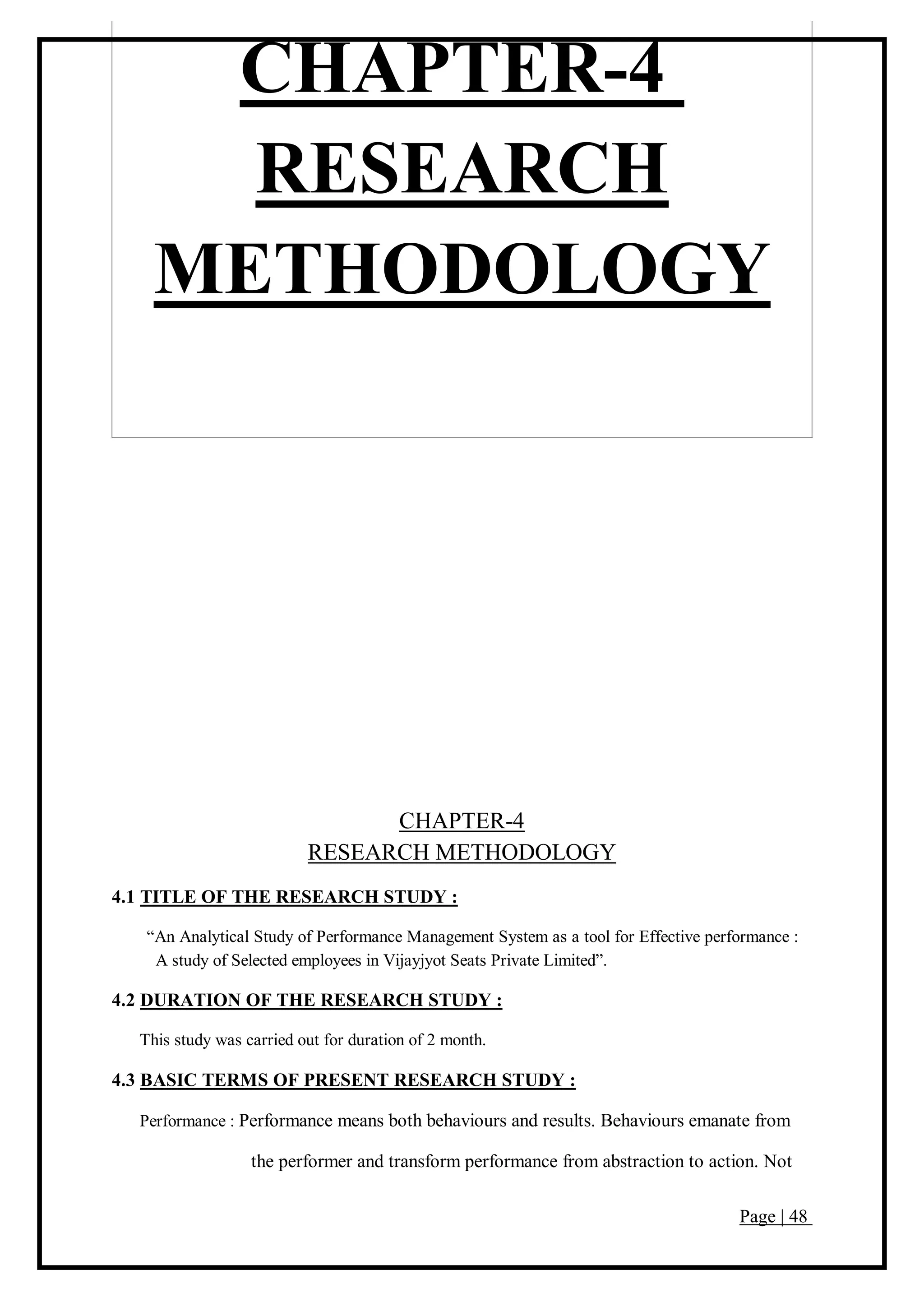 Page | 48
CHAPTER-4
RESEARCH
METHODOLOGY
CHAPTER-4
RESEARCH METHODOLOGY
4.1 TITLE OF THE RESEARCH STUDY :
“An Analytical Study of Performance Management System as a tool for Effective performance :
A study of Selected employees in Vijayjyot Seats Private Limited”.
4.2 DURATION OF THE RESEARCH STUDY :
This study was carried out for duration of 2 month.
4.3 BASIC TERMS OF PRESENT RESEARCH STUDY :
Performance : Performance means both behaviours and results. Behaviours emanate from
the performer and transform performance from abstraction to action. Not
 