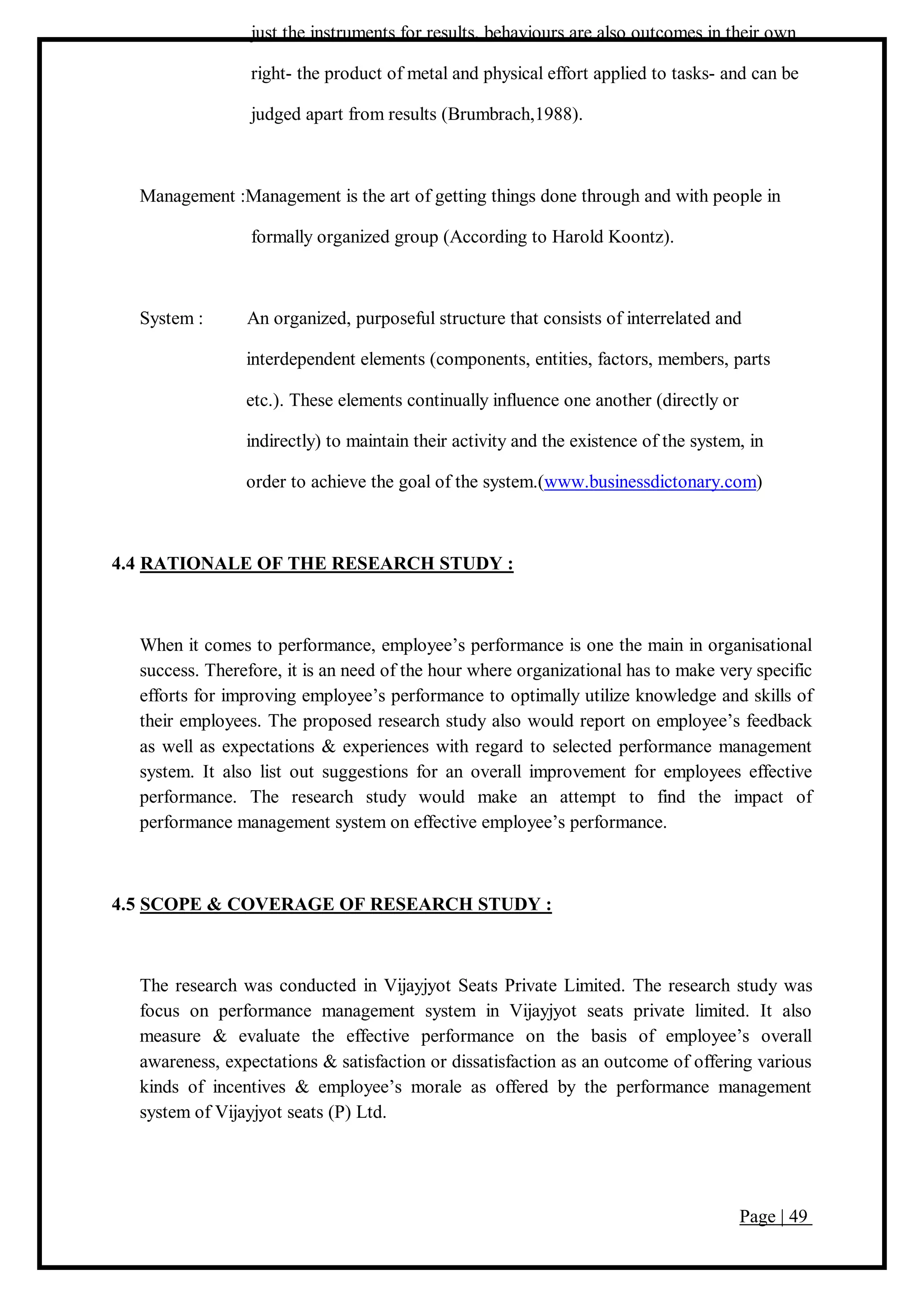 Page | 49
just the instruments for results, behaviours are also outcomes in their own
right- the product of metal and physical effort applied to tasks- and can be
judged apart from results (Brumbrach,1988).
Management :Management is the art of getting things done through and with people in
formally organized group (According to Harold Koontz).
System : An organized, purposeful structure that consists of interrelated and
interdependent elements (components, entities, factors, members, parts
etc.). These elements continually influence one another (directly or
indirectly) to maintain their activity and the existence of the system, in
order to achieve the goal of the system.(www.businessdictonary.com)
4.4 RATIONALE OF THE RESEARCH STUDY :
When it comes to performance, employee’s performance is one the main in organisational
success. Therefore, it is an need of the hour where organizational has to make very specific
efforts for improving employee’s performance to optimally utilize knowledge and skills of
their employees. The proposed research study also would report on employee’s feedback
as well as expectations & experiences with regard to selected performance management
system. It also list out suggestions for an overall improvement for employees effective
performance. The research study would make an attempt to find the impact of
performance management system on effective employee’s performance.
4.5 SCOPE & COVERAGE OF RESEARCH STUDY :
The research was conducted in Vijayjyot Seats Private Limited. The research study was
focus on performance management system in Vijayjyot seats private limited. It also
measure & evaluate the effective performance on the basis of employee’s overall
awareness, expectations & satisfaction or dissatisfaction as an outcome of offering various
kinds of incentives & employee’s morale as offered by the performance management
system of Vijayjyot seats (P) Ltd.
 
