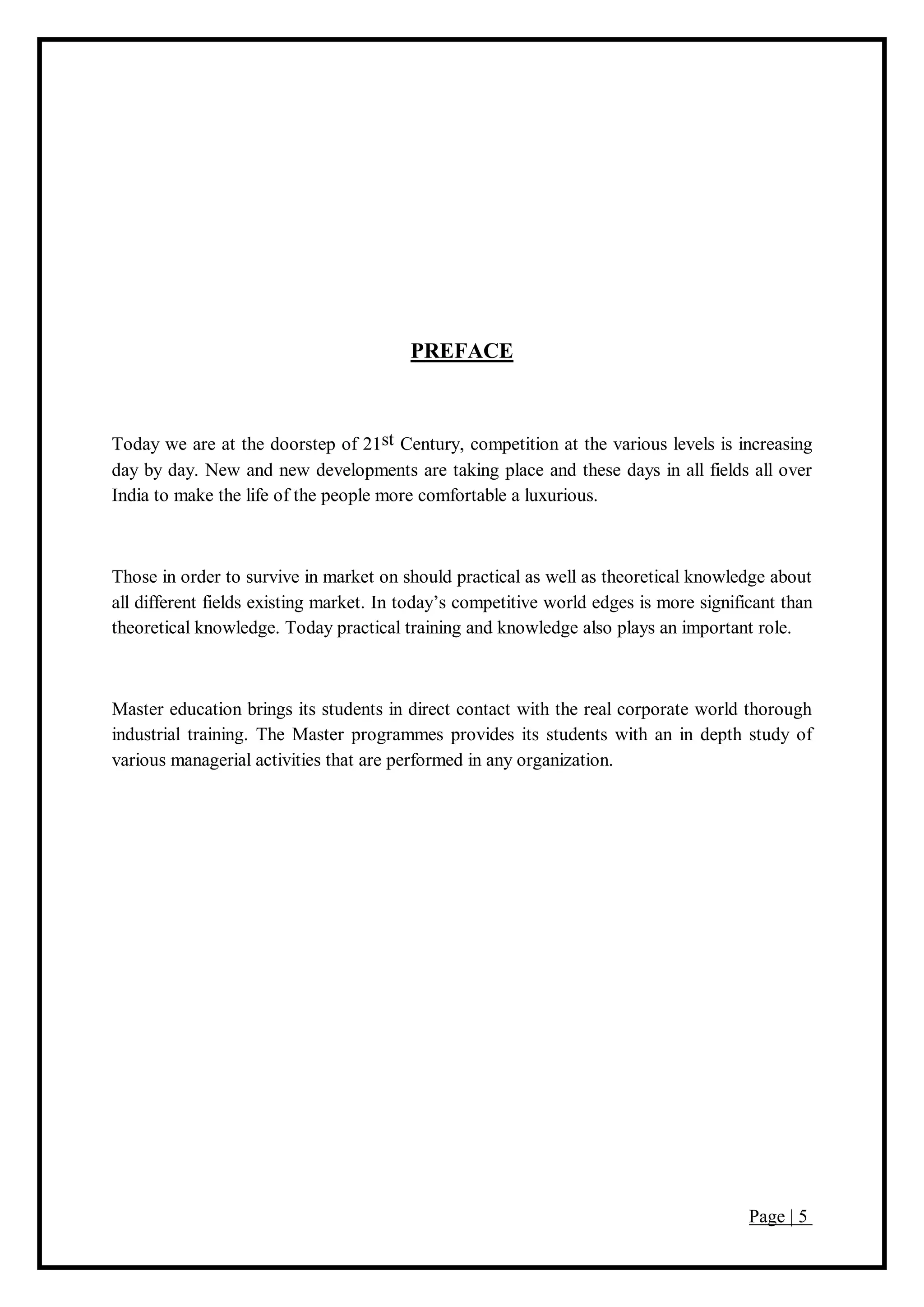 Page | 5
PREFACE
Today we are at the doorstep of 21st Century, competition at the various levels is increasing
day by day. New and new developments are taking place and these days in all fields all over
India to make the life of the people more comfortable a luxurious.
Those in order to survive in market on should practical as well as theoretical knowledge about
all different fields existing market. In today’s competitive world edges is more significant than
theoretical knowledge. Today practical training and knowledge also plays an important role.
Master education brings its students in direct contact with the real corporate world thorough
industrial training. The Master programmes provides its students with an in depth study of
various managerial activities that are performed in any organization.
 