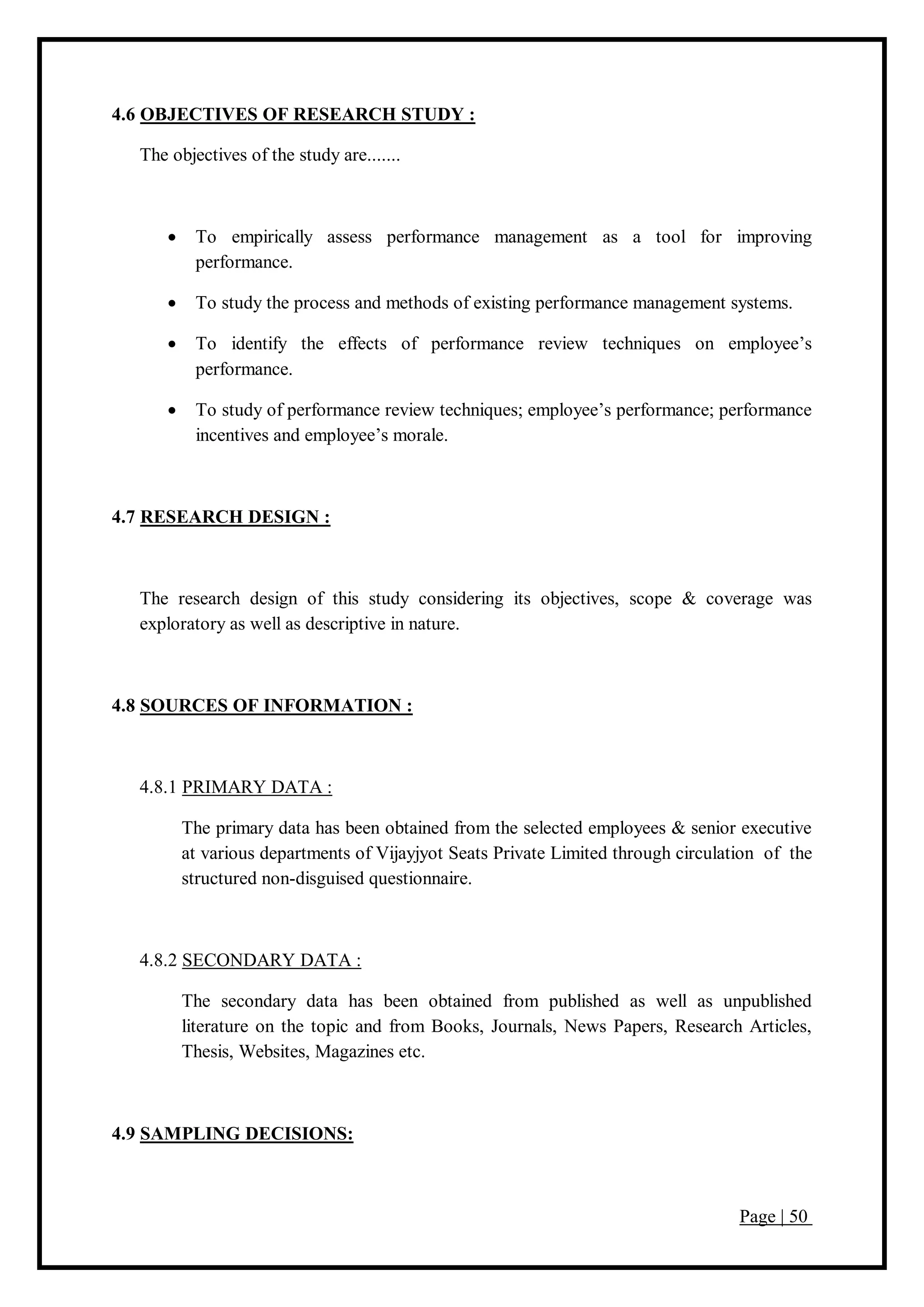 Page | 50
4.6 OBJECTIVES OF RESEARCH STUDY :
The objectives of the study are.......
 To empirically assess performance management as a tool for improving
performance.
 To study the process and methods of existing performance management systems.
 To identify the effects of performance review techniques on employee’s
performance.
 To study of performance review techniques; employee’s performance; performance
incentives and employee’s morale.
4.7 RESEARCH DESIGN :
The research design of this study considering its objectives, scope & coverage was
exploratory as well as descriptive in nature.
4.8 SOURCES OF INFORMATION :
4.8.1 PRIMARY DATA :
The primary data has been obtained from the selected employees & senior executive
at various departments of Vijayjyot Seats Private Limited through circulation of the
structured non-disguised questionnaire.
4.8.2 SECONDARY DATA :
The secondary data has been obtained from published as well as unpublished
literature on the topic and from Books, Journals, News Papers, Research Articles,
Thesis, Websites, Magazines etc.
4.9 SAMPLING DECISIONS:
 