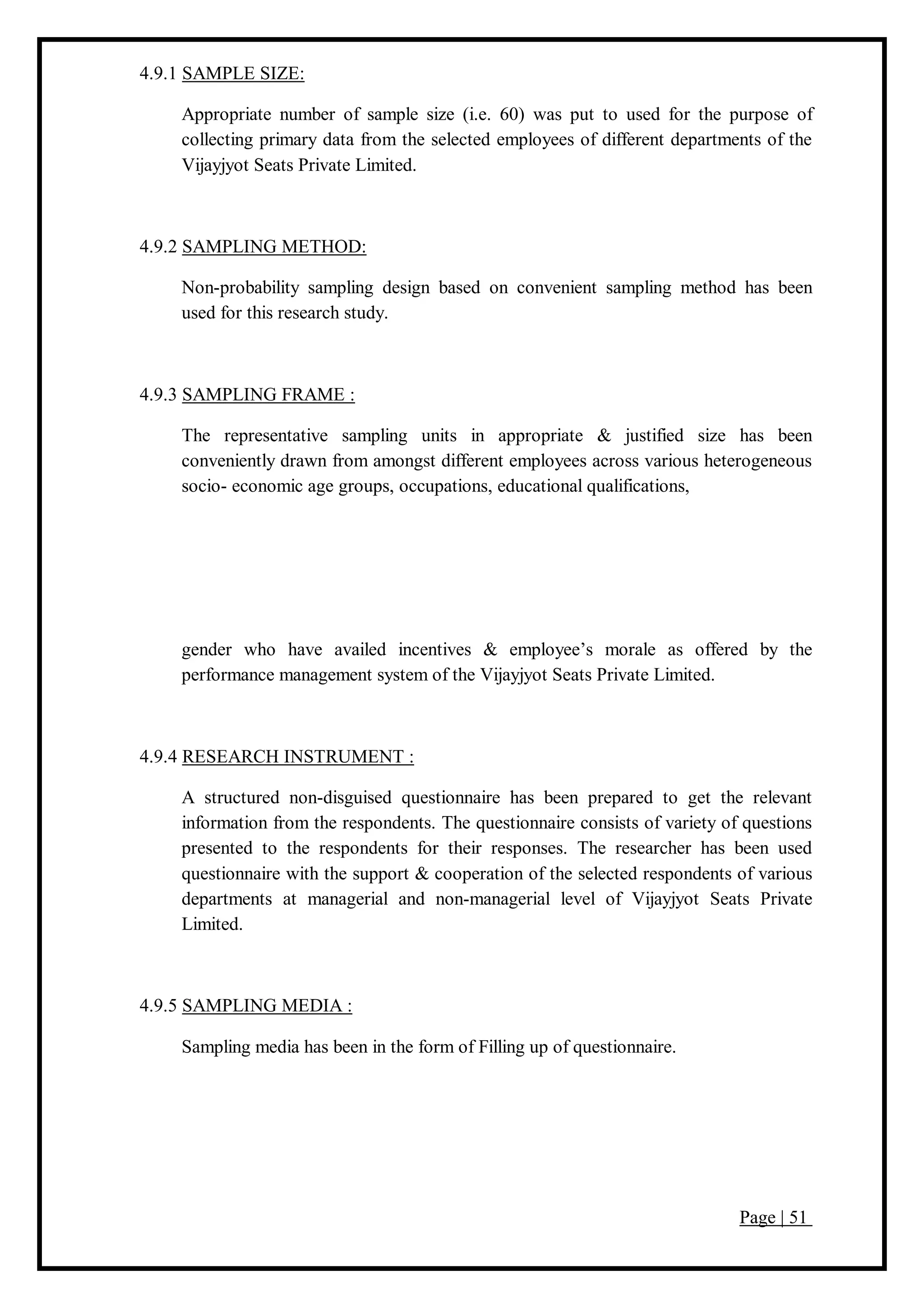 Page | 51
4.9.1 SAMPLE SIZE:
Appropriate number of sample size (i.e. 60) was put to used for the purpose of
collecting primary data from the selected employees of different departments of the
Vijayjyot Seats Private Limited.
4.9.2 SAMPLING METHOD:
Non-probability sampling design based on convenient sampling method has been
used for this research study.
4.9.3 SAMPLING FRAME :
The representative sampling units in appropriate & justified size has been
conveniently drawn from amongst different employees across various heterogeneous
socio- economic age groups, occupations, educational qualifications,
gender who have availed incentives & employee’s morale as offered by the
performance management system of the Vijayjyot Seats Private Limited.
4.9.4 RESEARCH INSTRUMENT :
A structured non-disguised questionnaire has been prepared to get the relevant
information from the respondents. The questionnaire consists of variety of questions
presented to the respondents for their responses. The researcher has been used
questionnaire with the support & cooperation of the selected respondents of various
departments at managerial and non-managerial level of Vijayjyot Seats Private
Limited.
4.9.5 SAMPLING MEDIA :
Sampling media has been in the form of Filling up of questionnaire.
 