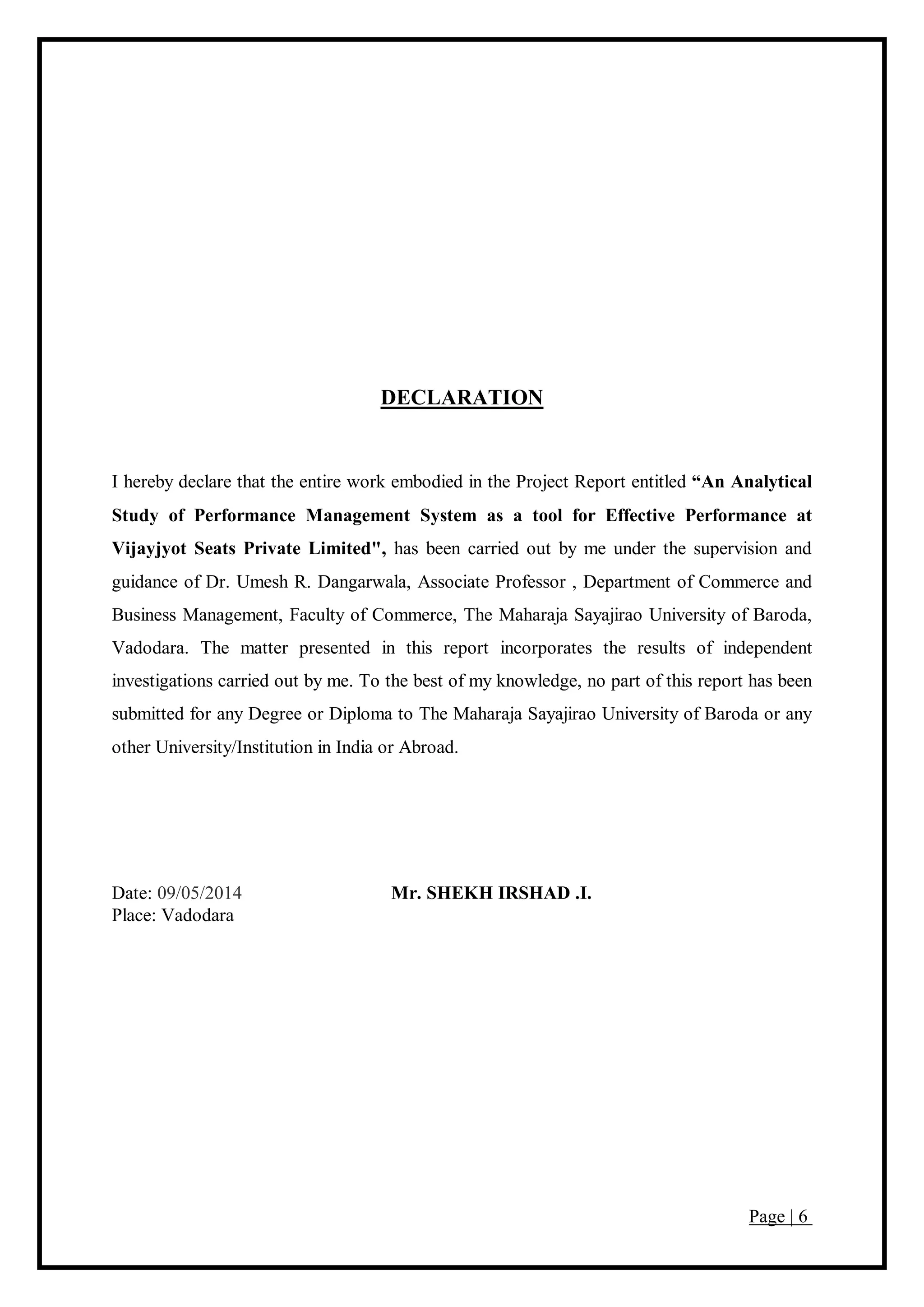 Page | 6
DECLARATION
I hereby declare that the entire work embodied in the Project Report entitled “An Analytical
Study of Performance Management System as a tool for Effective Performance at
Vijayjyot Seats Private Limited", has been carried out by me under the supervision and
guidance of Dr. Umesh R. Dangarwala, Associate Professor , Department of Commerce and
Business Management, Faculty of Commerce, The Maharaja Sayajirao University of Baroda,
Vadodara. The matter presented in this report incorporates the results of independent
investigations carried out by me. To the best of my knowledge, no part of this report has been
submitted for any Degree or Diploma to The Maharaja Sayajirao University of Baroda or any
other University/Institution in India or Abroad.
Date: 09/05/2014 Mr. SHEKH IRSHAD .I.
Place: Vadodara
 