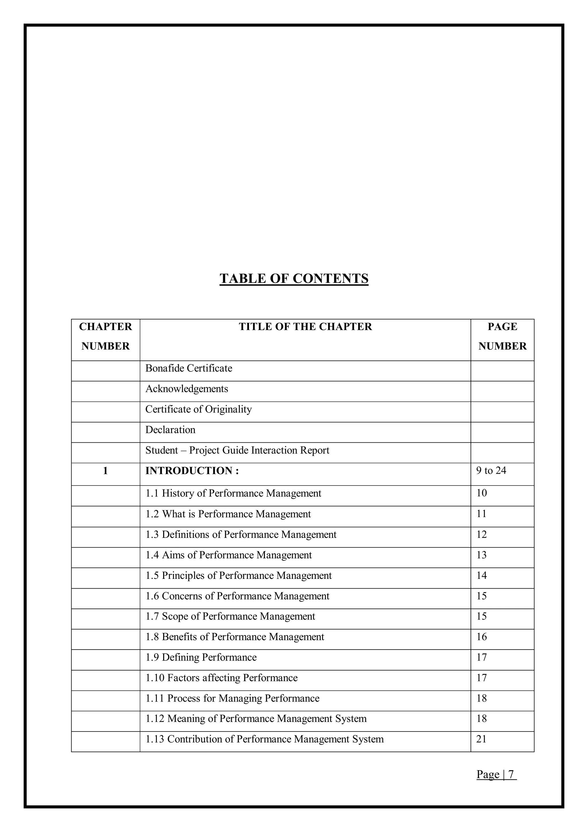 Page | 7
TABLE OF CONTENTS
CHAPTER
NUMBER
TITLE OF THE CHAPTER PAGE
NUMBER
Bonafide Certificate
Acknowledgements
Certificate of Originality
Declaration
Student – Project Guide Interaction Report
1 INTRODUCTION : 9 to 24
1.1 History of Performance Management 10
1.2 What is Performance Management 11
1.3 Definitions of Performance Management 12
1.4 Aims of Performance Management 13
1.5 Principles of Performance Management 14
1.6 Concerns of Performance Management 15
1.7 Scope of Performance Management 15
1.8 Benefits of Performance Management 16
1.9 Defining Performance 17
1.10 Factors affecting Performance 17
1.11 Process for Managing Performance 18
1.12 Meaning of Performance Management System 18
1.13 Contribution of Performance Management System 21
 