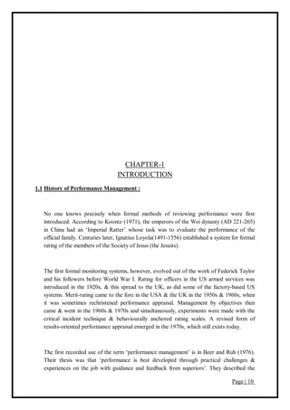Page | 10
CHAPTER-1
INTRODUCTION
1.1 History of Performance Management :
No one knows precisely when formal methods of reviewing performance were first
introduced. According to Koontz (1971), the emperors of the Wei dynasty (AD 221-265)
in China had an ‘Imperial Ratter’ whose task was to evaluate the performance of the
official family. Centuries later, Ignatius Loyola(1491-1556) established a system for formal
rating of the members of the Society of Jesus (the Jesuits).
The first formal monitoring systems, however, evolved out of the work of Federick Taylor
and his followers before World War I. Rating for officers in the US armed services was
introduced in the 1920s, & this spread to the UK, as did some of the factory-based US
systems. Merit-rating came to the fore in the USA & the UK in the 1950s & 1960s, when
it was sometimes rechristened performance appraisal. Management by objectives then
came & went in the 1960s & 1970s and simultaneously, experiments were made with the
critical incident technique & behaviourally anchored rating scales. A revised form of
results-oriented performance appraisal emerged in the 1970s, which still exists today.
The first recorded use of the term ‘performance management’ is in Beer and Ruh (1976).
Their thesis was that ‘performance is best developed through practical challenges &
experiences on the job with guidance and feedback from superiors’. They described the
 