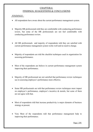 Page | 109
CHAPTER-6
FINDINGS, SUGGESTIONS & CONCLUSIONS
FINDINGS :
 All respondents have aware about the current performance management system.
 Majority HR professionals told they are comfortable with conducting performance
review, but some of the HR professionals are not feel comfortable with
conducting performance review.
 All HR professionals and majority of respondents told they are satisfied with
current performance management system works well and no need to change.
 Majority of respondents are told the checklist techniques used in organization for
assessing performance.
 Most of the respondents are believe in current performance management system
improving their performance.
 Majority of HR professional are not satisfied that performance review techniques
use in assessing employee’s performance more effective.
 Some HR professionals are told that performance review techniques more impact
on employee’s performance, employee’s incentive & morale, but some of them
are not agree with that.
 Most of respondents told that increase productivity is major elements of business
strategy at present.
 Very Most of the respondents told that performance management help to
improving their performance.
 