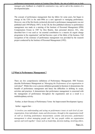 Page | 11
performance-management system at Corning Glass Works, the aim of which was to help
managers give feedback in a helpful & constructive way, and to aid in the creation of a
developmental plan.
The concept of performance management then lay fallow for some years, but began to
emerge in the USA in the mid-1980s as a new approach to managing performance.
However, one of the first books exclusively devoted to performance managements was not
published until 1987(Plachy 1987). In the UK the first published reference to performance
management was made at a meeting of the Institute of Personnel Management (IPM)
Compensation Forum in 1987 by Don Beattie, then personnel director, ICL, who
described how it was used as ‘an essential contribution to a massive & urgent change
programme in the organisation’ and had become a part of the fabric of the business. Full
recognition of the existence of performance management was provided by the research
project conducted by the Institute of Personnel Management (1992).
1.2What is Performance Management ?
There are few comprehensive definitions of Performance Management. HM Treasury
describe Performance Management as “Managing the Performance of an organisation or
individual”. Whilst this is not a precise definition grounded in literature it demonstrates the
breadth of performance management and hence the difficulties in defining its scope,
activities and practices. It demonstrates that performance management is concerned with
the management of performance throughout the organisation and as a result is a
multidisciplinary activity.
Further, in their Glossary of Performance Terms the Improvement Development Agency
further suggest that –
“it involves you understanding and acting on performance issues at each level of your
organization, from individuals, teams and directorates, through to the organization itself.
As well as involving performance measurement, systems and processes, performance
management is about managing people and ‘the way people within an organisation
operate and work together’. Issues such as leadership, decision making, involving others,
 