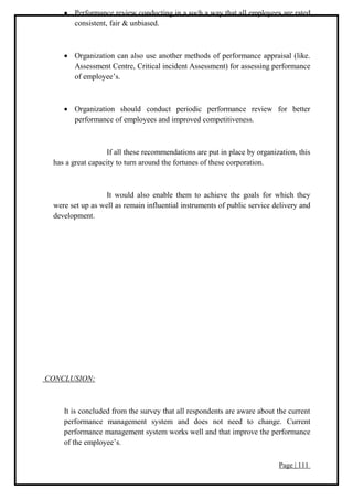 Page | 111
 Performance review conducting in a such a way that all employees are rated
consistent, fair & unbiased.
 Organization can also use another methods of performance appraisal (like.
Assessment Centre, Critical incident Assessment) for assessing performance
of employee’s.
 Organization should conduct periodic performance review for better
performance of employees and improved competitiveness.
If all these recommendations are put in place by organization, this
has a great capacity to turn around the fortunes of these corporation.
It would also enable them to achieve the goals for which they
were set up as well as remain influential instruments of public service delivery and
development.
CONCLUSION:
It is concluded from the survey that all respondents are aware about the current
performance management system and does not need to change. Current
performance management system works well and that improve the performance
of the employee’s.
 