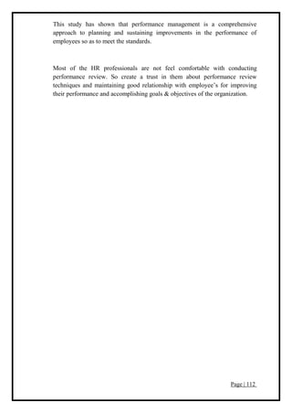 Page | 112
This study has shown that performance management is a comprehensive
approach to planning and sustaining improvements in the performance of
employees so as to meet the standards.
Most of the HR professionals are not feel comfortable with conducting
performance review. So create a trust in them about performance review
techniques and maintaining good relationship with employee’s for improving
their performance and accomplishing goals & objectives of the organization.
 