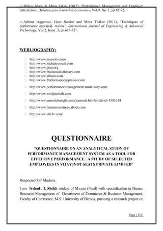 Page | 115
 Milica Jaksic & Milos Jaksic (2012), ‘Performance Management and Employee
Satisfaction’, Montenegrin Journal of Economics, Vol.9, No. 1, pp.85-92.
 Ashima Aggarwal, Gour Sundar and Mitra Thakur (2013), ‘Techniques of
performance appraisal- review’, International Journal of Engineering & Advanced
Technology, Vol.2, Issue .3, pp.617-621.
WEBLIOGRAPHY:
http://www.samsons.com
http://www.sachajournals.com
http://www.doaj.org
http://www.businessdictionary.com
http://www.sibson.com
http://www.Performanceappraisal.com
http://www.performance-management-made-easy.com/
http://www.vsrdjournals.com
http://www.emeraldinsight.com/journals.htm?articleid=1585214
http://www.humanresources.about.com
http://www.citehr.com/
QUESTIONNAIRE
“QUESTIONNAIRE ON AN ANALYTICAL STUDY OF
PERFORMANCE MANAGEMENT SYSTEM AS A TOOL FOR
EFFECTIVE PERFORMANCE : A STUDY OF SELECTED
EMPLOYEES IN VIJAYJYOT SEATS PRIVATE LIMITED”
Respected Sir/ Madam,
I am Irshad . I. Shekh student of M.com (Final) with specialization in Human
Resource Management of Department of Commerce & Business Management,
Faculty of Commerce, M.S. University of Baroda, pursuing a research project on
 