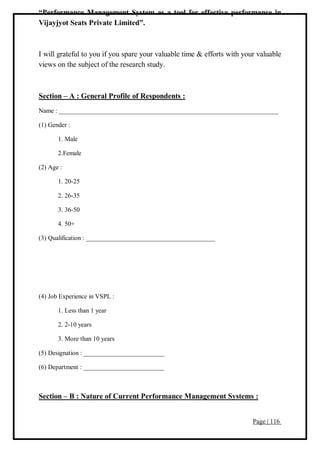 Page | 116
“Performance Management System as a tool for effective performance in
Vijayjyot Seats Private Limited”.
I will grateful to you if you spare your valuable time & efforts with your valuable
views on the subject of the research study.
Section – A : General Profile of Respondents :
Name : ____________________________________________________________________
(1) Gender :
1. Male
2.Female
(2) Age :
1. 20-25
2. 26-35
3. 36-50
4. 50+
(3) Qualification : ________________________________________
(4) Job Experience in VSPL :
1. Less than 1 year
2. 2-10 years
3. More than 10 years
(5) Designation : _________________________
(6) Department : _________________________
Section – B : Nature of Current Performance Management Systems :
 