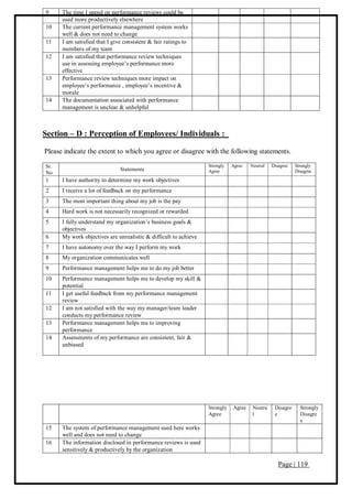 Page | 119
9 The time I spend on performance reviews could be
used more productively elsewhere
10 The current performance management system works
well & does not need to change
11 I am satisfied that I give consistent & fair ratings to
members of my team
12 I am satisfied that performance review techniques
use in assessing employee’s performance more
effective
13 Performance review techniques more impact on
employee’s performance , employee’s incentive &
morale
14 The documentation associated with performance
management is unclear & unhelpful
Section – D : Perception of Employees/ Individuals :
Please indicate the extent to which you agree or disagree with the following statements.
Sr.
No.
Statements
Strongly
Agree
Agree Neutral Disagree Strongly
Disagree
1 I have authority to determine my work objectives
2 I receive a lot of feedback on my performance
3 The most important thing about my job is the pay
4 Hard work is not necessarily recognized or rewarded
5 I fully understand my organization’s business goals &
objectives
6 My work objectives are unrealistic & difficult to achieve
7 I have autonomy over the way I perform my work
8 My organization communicates well
9 Performance management helps me to do my job better
10 Performance management helps me to develop my skill &
potential
11 I get useful feedback from my performance management
review
12 I am not satisfied with the way my manager/team leader
conducts my performance review
13 Performance management helps me to improving
performance
14 Assessments of my performance are consistent, fair &
unbiased
Strongly
Agree
Agree Neutra
l
Disagre
e
Strongly
Disagre
e
15 The system of performance management used here works
well and does not need to change
16 The information disclosed in performance reviews is used
sensitively & productively by the organization
 