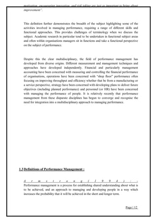 Page | 12
motivation, encouraging innovation, and risk taking are just as important to bring about
improvement”.
This definition further demonstrates the breadth of the subject highlighting some of the
activities involved in managing performance, requiring a range of different skills and
functional approaches. This provides challenges of terminology when we discuss the
subject. Academic research in particular tend to be undertaken in functional subject areas
and often within organisations managers sit in functions and take a functional perspective
on the subject of performance.
Despite this the clear multidisciplinary, the field of performance management has
developed from diverse origins. Different measurement and management techniques and
approaches have developed independently. Financial and particularly management
accounting have been concerned with measuring and controlling the financial performance
of organisations, operations have been concerned with “shop floor” performance often
focusing on improving throughput and efficiency whether that be from a manufacturing or
a service perspective, strategy have been concerned with developing plans to deliver future
objectives (including planned performance) and personnel (or HR) have been concerned
with managing the performance of people. It is relatively recently that performance
management from these disparate disciplines has begun to converge and recognise the
need for integration into a multidisciplinary approach to managing performance.
1.3Definitions of Performance Management :
A r m s t r o n g ( 1 9 9 4 ) : -
Performance management is a process for establishing shared understanding about what is
to be achieved, and an approach to managing and developing people in a way which
increases the probability that it will be achieved in the short and longer term.
 