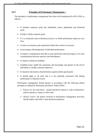 Page | 16
(5) Align individuals performance expectations with organizational goals.
(5).5 Principles of Performance Management :-
The principles of performance management have been well summarized by IRS (1996) as
follows:-
 It translate corporate goals into individuals, teams, department and divisional
goals.
 It help to clarify corporate goals.
 It is a continuous and evolutionary process, in which performance improves over
time.
 It relies on consensus and cooperation rather than control on coercion.
 It encourages self-management of individual performance.
 It requires a management style that is open and honest and encourages to two-way
communication between superiors and subordinates.
 It requires continuous feedback.
 Feedback loops enable the experience and knowledge and gained on the job by
individuals to modify corporate objectives.
 It measures and assesses all performance against jointly agreed goals.
 It should apply to all staff, and it is not primarily concerned with linking
performance to financial reward.
Performance management should operate in accordance with the following ethical
principles as defined by Winstanely and Stuart- Smith (1996) :-
 Respect for the individuals – people should be treated as ‘ends in themselves’
and not merely as ‘means to other ends’;
 Mutual respect- the parties involved in performance management processes
should respect each other’s need and preoccupations;
 