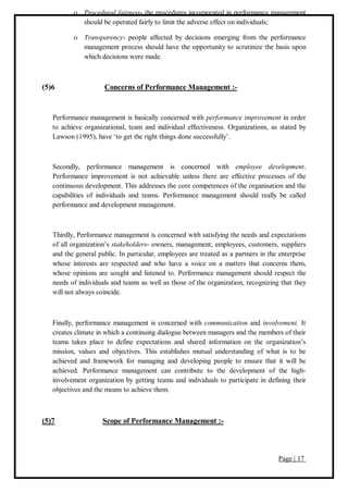 Page | 17
 Procedural fairness- the procedures incorporated in performance management
should be operated fairly to limit the adverse effect on individuals;
 Transparency- people affected by decisions emerging from the performance
management process should have the opportunity to scrutinize the basis upon
which decisions were made.
(5)6 Concerns of Performance Management :-
Performance management is basically concerned with performance improvement in order
to achieve organizational, team and individual effectiveness. Organizations, as stated by
Lawson (1995), have ‘to get the right things done successfully’.
Secondly, performance management is concerned with employee development.
Performance improvement is not achievable unless there are effective processes of the
continuous development. This addresses the core competences of the organisation and the
capabilities of individuals and teams. Performance management should really be called
performance and development management.
Thirdly, Performance management is concerned with satisfying the needs and expectations
of all organization’s stakeholders- owners, management, employees, customers, suppliers
and the general public. In particular, employees are treated as a partners in the enterprise
whose interests are respected and who have a voice on a matters that concerns them,
whose opinions are sought and listened to. Performance management should respect the
needs of individuals and teams as well as those of the organization, recognizing that they
will not always coincide.
Finally, performance management is concerned with communication and involvement. It
creates climate in which a continuing dialogue between managers and the members of their
teams takes place to define expectations and shared information on the organization’s
mission, values and objectives. This establishes mutual understanding of what is to be
achieved and framework for managing and developing people to ensure that it will be
achieved. Performance management can contribute to the development of the high-
involvement organization by getting teams and individuals to participate in defining their
objectives and the means to achieve them.
(5)7 Scope of Performance Management :-
 