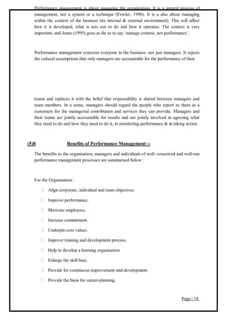 Page | 18
Performance management is about managing the organization. It is a natural process of
management, not a system or a technique (Fowler, 1990). It is a also about managing
within the context of the business (its internal & external environment). This will affect
how it is developed, what is sets out to do and how it operates. The context is very
important, and Jones (1995) goes as far as to say ‘manage context, not performance’.
Performance management concerns everyone in the business- not just managers. It rejects
the cultural assumptions that only managers are accountable for the performance of their
teams and replaces it with the belief that responsibility is shared between managers and
team members. In a sense, managers should regard the people who report to them as a
customers for the managerial contribution and services they can provide. Managers and
their teams are jointly accountable for results and are jointly involved in agreeing what
they need to do and how they need to do it, in monitoring performance & in taking action.
(5)8 Benefits of Performance Management :-
The benefits to the organisation, managers and individuals of well- conceived and well-run
performance management processes are summarised below :
For the Organisation :
Align corporate, individual and team objectives.
Improve performance.
Motivate employees.
Increase commitment.
Underpin core values.
Improve training and development process.
Help to develop a learning organisation
Enlarge the skill base.
Provide for continuous improvement and development.
Provide the basis for career-planning.
 