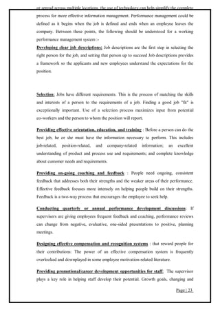 Page | 23
or spread across multiple locations, the use of technology can help simplify the complete
process for more effective information management. Performance management could be
defined as it begins when the job is defined and ends when an employee leaves the
company. Between these points, the following should be understood for a working
performance management system :-
Developing clear job descriptions: Job descriptions are the first step in selecting the
right person for the job, and setting that person up to succeed Job descriptions provides
a framework so the applicants and new employees understand the expectations for the
position.
Selection: Jobs have different requirements. This is the process of matching the skills
and interests of a person to the requirements of a job. Finding a good job "fit" is
exceptionally important. Use of a selection process maximizes input from potential
co-workers and the person to whom the position will report.
Providing effective orientation, education, and training : Before a person can do the
best job, he or she must have the information necessary to perform. This includes
job-related, position-related, and company-related information; an excellent
understanding of product and process use and requirements; and complete knowledge
about customer needs and requirements.
Providing on-going coaching and feedback : People need ongoing, consistent
feedback that addresses both their strengths and the weaker areas of their performance.
Effective feedback focuses more intensely on helping people build on their strengths.
Feedback is a two-way process that encourages the employee to seek help.
Conducting quarterly or annual performance development discussions: If
supervisors are giving employees frequent feedback and coaching, performance reviews
can change from negative, evaluative, one-sided presentations to positive, planning
meetings.
Designing effective compensation and recognition systems : that reward people for
their contributions: The power of an effective compensation system is frequently
overlooked and downplayed in some employee motivation-related literature.
Providing promotional/career development opportunities for staff: The supervisor
plays a key role in helping staff develop their potential. Growth goals, changing and
 