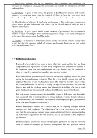 Page | 26
(3) Practicality: Systems that are too expensive, time consuming and convoluted will
obviously not be effective. Good, easy-to- use systems are available for managers to help them
make decisions.
(4) Specificity : A good system should be specific: it should provide detailed and concrete
guidance to employees about what is expected of them an how they can meet these
e x p e c t a t i o n s .
(5) Identification of effective & ineffective performance : The performance management
system should provide information that allows for the identification of effective and in
effective performance.
(6) Reliability : A good system should include measures of performance that are consistent
and free of error. For example, if two supervisors provided ratings of the same employee and
performance dimensions, rating should be similar.
(7) Validity : The measures of performance should also be valid. In this context, validity refers
to the fact that the measures include all relevant performance facets and do not include
irrelevant performance facets.
1.16 Performance Review :
Everybody who works for you needs to know where they stand and how they are doing
compared to your expectations of them. Many companies have formal review systems to
let employees know how their performances stack up. Reviews may be conducted as
often as every three months, but annual reviews are most popular.
Each review should go over the goals that were set when the employee started the job or
during the last performance evaluation. Then the review should examine how well the
employee has done toward reaching these goals. The employee should be asked to rate
his or her performance, in addition to relying on objective measurements such as sales
figures. You and the employee should then discuss the desirability of trying to reach
goals that haven't yet been achieved, and you should both set goals for the future.
But reviews and evaluations are often justifiably viewed as little more than formalities
that accomplish little or nothing in the way of true feedback. To make formal evaluations
go more smoothly, and to eliminate any surprises on the employee's part, give feedback
at the time something occurs to warrant it.
Formal performance reviews are a crucial part of the ongoing dialogue between
managers and their employees. The objectives of the review conversation are to make
sure that the employee and manager share a clear definition of the job, an understanding
of performance expectations for the position, and an assessment of the employee's
performance.
Properly designed and realized process of employee’s appraisal is not only the necessary
basis of successful employee performance management, but also provides valuable
 