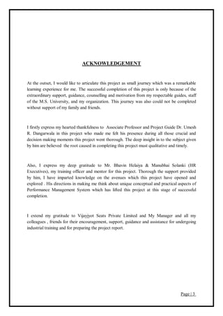 Page | 3
ACKNOWLEDGEMENT
At the outset, I would like to articulate this project as small journey which was a remarkable
learning experience for me. The successful completion of this project is only because of the
extraordinary support, guidance, counselling and motivation from my respectable guides, staff
of the M.S. University, and my organization. This journey was also could not be completed
without support of my family and friends.
I firstly express my hearted thankfulness to Associate Professor and Project Guide Dr. Umesh
R. Dangarwala in this project who made me felt his presence during all those crucial and
decision making moments this project went thorough. The deep insight in to the subject given
by him are believed the root caused in completing this project must qualitative and timely.
Also, I express my deep gratitude to Mr. Bhavin Helaiya & Manubhai Solanki (HR
Executives), my training officer and mentor for this project. Thorough the support provided
by him, I have imparted knowledge on the avenues which this project have opened and
explored . His directions in making me think about unique conceptual and practical aspects of
Performance Management System which has lifted this project at this stage of successful
completion.
I extend my gratitude to Vijayjyot Seats Private Limited and My Manager and all my
colleagues , friends for their encouragement, support, guidance and assistance for undergoing
industrial training and for preparing the project report.
 