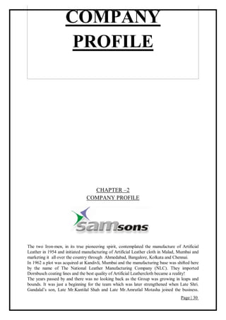 Page | 30
COMPANY
PROFILE
CHAPTER –2
COMPANY PROFILE
The two Iron-men, in its true pioneering spirit, contemplated the manufacture of Artificial
Leather in 1954 and initiated manufacturing of Artificial Leather cloth in Malad, Mumbai and
marketing it all over the country through Ahmedabad, Bangalore, Kolkata and Chennai.
In 1962 a plot was acquired at Kandivli, Mumbai and the manufacturing base was shifted here
by the name of The National Leather Manufacturing Company (NLC). They imported
Dornbusch coating lines and the best quality of Artificial Leathercloth became a reality!
The years passed by and there was no looking back as the Group was growing in leaps and
bounds. It was just a beginning for the team which was later strengthened when Late Shri.
Gandalal’s son, Late Mr.Kantilal Shah and Late Mr.Amrutlal Motasha joined the business.
 
