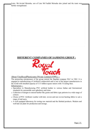 Page | 31
Later, Mr.Arvind Motasha, son of Late Mr.Vadilal Motasha also joined and the team was
further strengthened.
DIFFERENT COMPANIES OF SAMSONS GROUP :
About VinyRoyalPlasticoates Private Limited (VPPL) :-
The pioneering entrepreneur of the group started the flagship company NLC in 1962. It is
engaged in manufacturing of Artificial Leathercloth and is one of the largest manufacturers in
the world with installed capacity of 13.5 million square meters with 3 Coating lines.
Infrastructure :-
 Specializes in Manufacturing PVC artificial leather to various Indian and International
standards for automobile seat upholstery and trims.
 Collection of designs in natural leather like grains and fabric type patterns in a wide range of
colours.
 Choice of PVC Artificial, Leather with knit, woven and non woven backing fabric to suit a
range of end users.
 A well equipped laboratory for testing raw material and the finished products. Modern and
well laid out plant for production and storage.
 